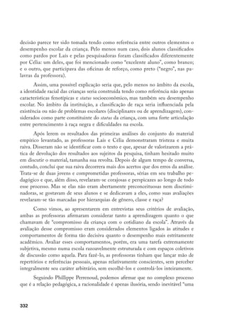 333
erupção de valores, de subjetividade, afetividade” e um certo grau de dependência
frente a interesses e preconceitos. O professor enfrenta as diferentes situações de
seu cotidiano profissional, entre elas a avaliação dos alunos, “a partir do conjunto de
esquemas mais ou menos conscientes de que dispõe, esquemas de ação mas também
de percepção, de avaliação, de pensamento”.38
Não se trata de uma culpa individual,
como vivenciado por Laís e Célia ao ler os textos, mas de uma responsabilidade co-
letiva, quando não se enfrenta o preconceito e não se procura mudar os valores e as
predisposições adquiridos no processo de socialização e que estão também presentes
na cultura escolar.
Nesse repertório de valores, as idéias e os símbolos socialmente construídos
de masculinidade e feminilidade, assim como de negritude e “branquitude”39
esta-
riam presentes, tanto quanto outras hierarquias ligadas à estrutura socioeconômica.
Se já são ativas e marcantes em sistemas de avaliação escolar mais formalizados,
ligados à realização de testes, à atribuição de notas e à organização da escola em
séries, essas hierarquias parecem tornar-se ainda mais poderosas nas chamadas “ava-
liações de processo”, associadas aos sistemas de ciclos e não-repetência, particular-
mente pela subjetividade e indefinição de critérios que costumam cercar a adoção
desse tipo de mudança da forma como vem ocorrendo. Assim, se essas alterações
foram pensadas exatamente para minimizar o caráter seletivo e excludente de nos-
sas escolas, a maneira como vêm sendo implantadas, porém, parece estar ampliando
a influência, sobre a vida escolar, de hierarquias sociais mais amplas presentes na
sociedade brasileira. Por isso, mais do que em qualquer outro momento, pensar os
processos de avaliação dos alunos no sistema escolar brasileiro hoje requer refletir
sobre as relações sociais de classe, gênero e raça que informam nossas concepções
de bom aluno, aprendizagem, avaliação, disciplina e infância.
As crianças negras
Dezessete crianças foram categorizadas por ambas as educadoras como
negras (pretas ou pardas), sendo 11 meninos e seis meninas. Entre as do sexo
feminino, uma teve problemas disciplinares e outra esteve no reforço. Houve
consistência entre hetero e autoclassificação para essas seis meninas, talvez pelo
38	 Perrenoud, P. Práticas pedagógicas, profissão docente e formação: perspectivas sociológicas. Lisboa,
Dom Quixote/Instituto de Inovação Educacional, 1993, p. 23.
39	 O termo “branquitude” vem sendo utilizado como tradução de whiteness.
 