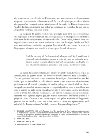 348
Estabelecendo nexos rizomáticos com a Jamaica, o Black Panthers Party,
a casa real etíope, o Egito faraônico, o Orun, a Liberdade e a Cuba revolucio-
nária,11
a reafricanização abriu atalhos e comportas; onde antes havia o espaço
codificado criou rotas e semeou micro verdades nos oásis conquistados à hege-
monia branca. O movimento oscila, entretanto, entre sua própria multiplicidade
nômade e sua centralização congelante. Se o espraiar-se das identidades é uma
aventura fractal e inconclusa, existe muito empenho e interesse em convertê-la
a uma ordem interiorizada pelo Estado, de modo que a “atividade consciente”12
parece ser sobremaneira requisitada para que as forças da centralização que ope-
ram pela folclorização, mercadificação e mumificação da tradição não prevale-
çam ao final sinistramente.
Podemos, por fim, interpretar o processo da reafricanização, notadamente
seus aspectos identitários, como uma revoada nômade de identidades e devires
articulados rizomaticamente em torno do signo-África, desterritorializando os
mapas hegemônicos sobre raça e gênero e sendo muitas vezes capturada ou se-
qüestrada pelo aparelho de Estado, no sentido de ver reduzida sua capacidade
proliferante de produzir outros mundos e novas conexões inesperadas. Como um
empreendimento nômade, a reafricanização reinventa o território para as afetivi-
dades e identidades negras, fundando mundos e destruindo alguns outros.13
No carnaval afrodescendente, a extensão do território negro ultrapassa as
avenidas da cidade e invade o corpo negro, subvertendo os significados que a
biopolítica das estereotipizações e racializações normalmente lhe atribuía. Por
outro lado, é como uma exterioridade que a tradição afrodescendente invade,
em luta por reconhecimento e autonomia, as representações e os planaltos hege-
mônicos das instâncias discursivas brancas ou europeizadas em Salvador. A par-
tir das casas-de-santo, egbés, mundos africanizados reterritorializados, agentes
negros nômades desterritorializam a cidade de tal modo que as elites e a opinião
pública branca não se reconhecem nela, haja vista a guerra pela europeização da
11	 Esses temas estão presentes em dezenas de canções dos blocos afro, vozes protagonistas da reafricani-
zação baiana. Cf. por exemplo Milton Moura, 2001.
12	 Incorporo livremente a expressão de Mao “atividade consciente”, discutida no contexto do debate sobre
o papel da guera de libertação colonial. Para Mao, a guerra é política, se não por nada, porque é um
meio de educação política, em uma versão meio mística e um tanto quanto fascista: “‘La guerra es la
continuacion da la politica’. En este sentido, la guerra es politica, y es en sí misma una accion politica”
(Tung, M.T., 1972 (1938), p. 50). Ora, a guerra é política e resulta da “atividade consciente”, uma facul-
dade propriamente humana que segundo Mao é o concerto da planificação, predição e vontade de ação
transformadora e consciente aplicado a um fim determinado, nesse caso à guerra de libertação nacional
revolucionária, que é como “una antitoxina, que no solo destruirá el veneno del enemigo, sino que tambi-
ém nois depurarra de toda inmundicia” (Tung, 1972 (1938), p. 27).
13	 Pinho, 2003.
 
