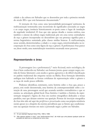 350
Procurarei nesta seção, dessa forma, discutir um pouco da representação
fugaz do brau nesses escritos etnográficos, salientando que seria importante e
desejável uma investigação empírica detalhada e focada nessa personagem, es-
cassamente considerada em termos socioantropológicos, mas que, pelo que é
possível vislumbrar-se, teria relevância nas dinâmicas de raça e gênero em Sal-
vador, como procuro indicar a partir do material disponível.
Buscando as ‘origens’ do brau, veremos que, no contexto do processo refe-
rido como reafricanização, a juventude negra de Salvador em busca de afirma-
ção cultural e modernidade entrou em conexão com a onda mundial da música
negra norte-americana. James Brown e a música funk tornaram-se, a partir dos
anos 1970, mais um dos elementos da cultura negra baiana, com uma diferença:
agora esta também poderia se reconhecer como internacional, falante de inglês,
jovem, corporal, articulada na relação com os bens de consumo e com a mídia.16
A música negra norte-americana compôs a trama dos contra-discursos dias-
póricos discutida por Paul Gilroy em The Black Atlantic.17
Em Salvador, esses
discursos caíram em solo umedecido pelas tradições locais de interação entre
brancos e negros e pelas formas tradicionais de resistência africana na cidade.
O brau aparece retratado em algumas etnografias contemporâneas que mi-
ram para esse novo contexto de redefinições culturais, sonorizado por novas audi-
ções sociais da música negra da diáspora. Livio Sansone descreve sua emergência
como a de um:
[...] jovem (negro) de classe baixa que experimentava com o estilo de soul
brother na Bahia [...] utilizando roupas ou acessórios atribuídos aos negros
norte-americanos, para se diferenciar do visual tradicional afro-baiano, diga-
mos assim, sem ter que esposar diretamente um visual tido como branco.18
Fazendo assim, constituiu uma ‘fratura’ ou ‘abertura’ no campo de signifi-
cações para raça e gênero através da releitura de elementos da indústria cultu-
ral. O posicionamento dessa figura passou necessariamente pela relação com o
mundo dos objetos, da mercadoria ou consumo, uma relação que é tanto uma
prática vernácula como um exercício de poder (ou não-poder) econômico.19
16	 Sansone, 1998, e 2000; e Risério, 1981.
17	 Gilroy, 1993.
18	 Sansone, 1998, p. 225.
19	 Appadurai, 1994.
 