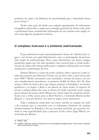 354
A consciência veio como moda, é claro. Tinha aquele som, aquelas roupas
etc. Depois, com o tempo, a gente viu que esse lance todo de moda não era
lá tão importante. Foi aí que pintou o Ilê Aiyê. Eu acho que foi com o Ilê
Aiyê que pintou a passagem, que a gente passou de uma coisa pra outra.
Porque com o Ilê, veio essa coisa de se manifestar no carnaval já com uma
orientação mais real, afro-brasileira.26
É preciso dizer que Watusi está comparando o processo baiano ao carioca,
que, privado, em tese, de bases culturais afrodescendentes mais solidamente en-
raizadas, teria oscilado precariamente entre a pura moda e tentativas infrutíferas
de politização. No caso da Bahia, e esse é um argumento ‘êmico’, a anterioridade
da tradição africana permitiu uma apropriação a um só tempo mais política e
mais original.
A febre funk-soul não tomou apenas Salvador, evidentemente, mas sedu-
ziu jovens negros em diversas partes do Brasil. No mesmo ano em que Risério
publicou o seu Carnaval Ijexá,27
Carlos Benedito Rodrigues da Silva apresen-
tava comunicação sobre tema conexo no GT “Temas e problemas da população
negra no Brasil” do IV Encontro da Associação Nacional de Pós-Graduação e
Pesquisa em Ciências Sociais (Anpocs). Nessa comunicação pioneira, depois
publicada com o título Black soul: aglutinação espontânea ou identidade étnica,28
Silva analisa o movimento black soul capitaneado, a partir de 1978, na cidade de
Campinas, no interior de São Paulo, pelo grupo Afro-Soul. O autor avança a
tese que retomaria em seu livro sobre o reggae em São Luís. Para ele, não seriam
as formas tradicionais de cultura negra, entendidas como aquelas de origem
africana, as únicas escolhidas para manifestar ou articular a identidade negra
para os descendentes de africanos. As formas modernas e transnacionais de
cultura negra passariam, a partir desse momento, a operar “como uma manifes-
tação cultural que os identificava de alguma forma (pelos tipos de roupa, dança,
música etc.)”.29
26	 Watusi, citado em Risério, 1981, p. 32.
27	 RISÉRIO, 1981.
28	 SILVA, 1984.
29	 Silva, 1984, p. 245.
 