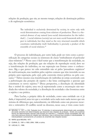 361
tuinte da sociedade, aquilo que faz mover a máquina da diferenciação. Ora, o
conflito só ganha visibilidade ou entra no jogo das lutas políticas metaforizado
como um discurso ou signo que não tem fundo ou referente essencial determi-
nado. Assim, a luta política na era do descentramento do sujeito e da dissolução
da sociedade só pode ser se for uma representação ou ficção, representação de
algo que se ausenta como um centro que não se encontra.53
Esse dissenso elegeu
também o corpo como palco para suas disputas, o que a formação das corpora-
lidades negras parece demonstrar muito bem.
Temos então definido o corpo como uma instância da reprodução da so-
ciedade, que opera através do processo de transmissão de estruturas culturais
para o suporte da subjetivação mediante o engendramento de práticas deter-
minadas. Essas práticas podem ser, e têm sido para o nosso caso, racializadas e
de gênero (gendered). A sociedade, entretanto, não está entendida como uma
entidade discreta, ou um conjunto fixo de padrões e normas, regularidades ob-
serváveis, mas como um campo de diferenciações que se representa através de
práticas simbólicas específicas, performativas, ideológicas e críticas. A separação
entre indivíduo e sociedade pode ser vista assim como determinada e contingen-
te. Indivíduo e sociedade existem como termos de uma relação. Essa relação põe
a nu o caráter construído da idéia de sociedade como uma exterioridade plena.
Corpo, indivíduo e sociedade são categorias sociais forjadas na confluência de
discursos e instituições, e sua dissolução crítica revela que, sob sua aparência
reificada, existem processos conflitivos e antagônicos – processos racializados, de
gênero, classe etc. – que são constitutivos da experiência social.54
Convém reter um pouco da discussão sobre gênero, que tem incorpora-
do o debate sobre a construção da masculinidade como categoria sociosexual,
de modo a iluminar nossa problemática específica. Importante no debate seria
perceber que não existe uma forma natural de masculinidade, mas muitas mas-
culinidades eventualmente conflitantes. As clivagens que parecem mais signifi-
cativas seriam entre homens gays e heterossexuais e entre brancos e negros. Para
cada contexto sociocultural elegem-se modelos de homem aceitáveis e valoriza-
dos assim como aqueles desprezados.55
53	 Laclau, E. e Mouffe, C., 2000.
54	 Uma discussão recente e muito abrangente sobre corpo pode ser acompanhada em Frank, A., 1991;
Featherstone, M. e TURNER, B., 1995; e Berthelot, J-M., 1995.
55	 Cornwall, A. e Lindsfarne, N., 1994; e Kimel, M., 1998.
 