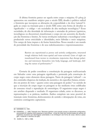 366
Meu argumento para esse aspecto, é preciso dizê-lo claramente, é de que
as formas de alteração visual, de manipulação da aparência e de reversão de es-
tigma são formas políticas de inscrição da visualidade afrodescendente no ‘corpo’
da cidade, subvertendo a paisagem e reinventando os lugares como espaços pú-
blicos para o contra-público negro incipiente em Salvador.71
Identidades sociais
reafricanizadas, nesse sentido, seriam formadas não contra o pano de fundo da
paisagem e das culturas urbanas, mas nesses complexos arranjos interconectivos
de paisagem, corpo e discurso. O gesto negro, fixado como uma representação,
é marca da constituição do indivíduo afrodescendente sob os constrangimentos
sociais que constituíram o ambiente integral do racismo e da divisão racial do
trabalho, repetido como forma alienada de viver a cultura. A reafricanização
tem dado nova inflexão às formas tradicionais de intervenção crítica afrodes-
cendente, assim como para a tradição contracultural da diáspora. O gesto negro
como ato subversivo, encarnado na performance do brau, revela o corpo negro
como um não-ser, uma fronteira variável e em disputa.72
71	 Appadurai, 1994.
72	 Butler, J., 1999.
 