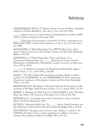 368
CORNWALL, A., and LINDSFARNE, N. “Dislocating Masculinity:
Gender, Power and Anthropology.” In: ______. (Ed.) Dislocating Masculinity:
Comparative Ethnographies. London and New York: Routledge, 1994, p. 11-47.
CRANDALL, J. “Bioinformatic Alignments.” Territories. http://netbase.t0.or.
at/~krfc/nonline/nonJordan.html. 1999.
CULBERTSON, P. Designing Men: Reading the Male Body as Text. http://www.
bu.edu./mzank/Textual Reasoning/tr-archive/tr7.html/Culbertson1.html. 1999.
CUNHA, O.G. da. Corações rastafari: lazer, política e religião em Salvador.
1991. Dissertação (Mestrado em Antropologia Social). Programa de Pós-
Graduação em Antropologia Social, UFRJ, Rio de Janeiro.
______. “Fazendo a ‘coisa certa’: rastas, reggae e pentecostais em Salvador”.
Revista Brasileira de Ciências Sociais, São Paulo, n. 23, p. 120-137, out. 1993.
DELEUZE, G. and GUATTARI, F. Nomadology: The War Machine. New
York: Semiotext(e), 1986. Foreign Agents Series.
______. Mil platôs: capitalismo e esquizofrenia. São Paulo: Editora 34, 1996. v. 1.
DERRIDA, J. A escritura e a diferença. São Paulo: Perspectiva, 1995.
DOMINGUES, J.M. “Desenvolvimento, modernidade e subjetividade”. In:
MAIO, M.C.; villas-BÔAS, G. (Orgs.). Ideais de modernidade e sociologia
no Brasil: ensaios sobre Luiz Aguiar Costa Pinto. Porto Alegre: Editora da
UFRGS, 1999. p 71-86.
______. “Desencaixes, Abstrações e identidade”. In: AVRITZER, L.;
DOMINGUES, J.M. (Orgs.). Teoria social e modernidade no Brasil. Belo
Horizonte: Editora da UFMG, 2000, p. 38-60.
DURKHEIM, É. De la divison du travail social. Septième édition Paris:
Presses Universitaire de France, 1960.
FANON, F. Pele negra, máscaras brancas. Salvador: Livraria Fator, 1983.
FEATHERSTONE, M. and TURNER, B.S. “Body  Society: An
Introduction.” Body  Society, London, v. 1, n. 1, march 1995, p. 1-12.
FRANK, A.W. “For a Sociology of the Body: An Analitical Review.” In:
FEATHERSTONE, Mike, HEPWORTH, Mike, and TURNER, Bryan
(eds.). The Body. Social Process and Cultural Theory. London: Sage Publications,
1991, p. 36-101.
FOUCAULT, M. A arqueologia do saber. Petrópolis: Editora Vozes, 1972.
 