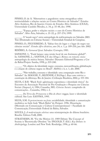 372
TELLES, E. Racismo à brasileira: uma nova perspectiva sóciológica. Rio de
Janeiro: Relume Dumará, 2003.
TORRES, M.R. “Sexo, prazer e dor: vivências sexuais na fala de adolescentes
pobres de Salvador”. In: ______. BARBOSA, R. et al. (Orgs.). Interfaces:
gênero, sexualidade e saúde reprodutiva. Campinas: Editora da Unicamp 2002,
p. 49-84.
TUNG, M.T. Sobre la guerra prolongada: problemas estrategicos de la guerra
de guerrilas. Buenos Aires: Ediciones Cepe, 1972 (1938).
VIANNA, H. O mundo funk carioca. Rio de Janeiro: Jorge Zahar Editores, 1988.
______. “O movimento funk”. In: HERSCHMANN, M.(Org.). Abalando os
anos 90: funk e hip-hop – globalização, violência e estilo cultural. Rio de Janeiro:
Rocco, 1997, p. 16-21.
VIEIRA FILHO, R.R. A africanização do Carnaval de Salvador, BA: a re-
criação do espaço carnavalesco (1876–1930). 1995. Dissertação (Mestrado em
História) – Pontifícia Universidade Católica de São Paulo, São Paulo.
______. “Folguedos negros no Carnaval de Salvador (1880–1930). In:
SANSONE, L.; SANTOS, J.T. dos. Ritmos em trânsito: sócio-antropologia
da música baiana. Salvador: Dynamis Editorial/Programa a Cor da Bahia/
ProjetoSamba. 1998, p. 39-58.
YÚDICE, G. “A funkificação do Rio de Janeiro”. In: HERSCHMANN, M.
(Org.). Abalando os anos 90: funk e hip-hop – globalização, violência e estilo
cultural. Rio de Janeiro: Rocco, 1997, p. 22-51.
ZUKIN, S. Landscapes of Power: From Detroit to Disney World. Berkeley:
University of California Press, 1991.
______. “The Postmodern Debate Over Urban Form.” Theory, Culture 
Society, London, v. 5, 1988, p. 431-446.
 