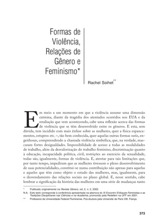 374
no plano do conhecimento como na maior inteligibilidade da complexidade da
sociedade, ao fornecer instrumentos para a mudança.
O momento do Iluminismo, das lutas para a derrubada do Antigo Regime
com a Revolução Francesa, constitui-se num ponto de partida emblemático para
esta reflexão. No plano das idéias tem lugar algo aparentemente paradoxal. Intelec-
tuais portadores de novas verdades – razão, liberdade, igualdade – que se contra-
põem à Igreja Católica e que proclamam a igualdade de direitos para os homens
excluem todas as mulheres desses direitos, assumindo posição similar à da institui-
ção por eles criticada como conservadora, dogmática e intolerante. Embasam suas
conclusões em características que selavam a inferioridade das mulheres a partir de
razões naturais.
De acordo com a maioria dos filósofos iluministas, paixão, imaginação,
mas nunca a razão, constituíam-se em qualidades das mulheres. Não seriam
capazes de criar, e, mesmo quando conseguissem ter acesso à literatura e a de-
terminadas ciências, estariam excluídas da genialidade. A beleza, atributo desse
sexo, era incompatível com as faculdades nobres, figurando o elogio do caráter
de uma mulher como uma prova de sua fealdade. Para a maioria dos iluministas
era patente a dificuldade das mulheres de abstrair e de generalizar, ou seja, de
pensar. Assim, o processo genético dos conhecimentos que conduz ao pensa-
mento abstrato teria na mulher ficado congelado, completando-se apenas nos
varões. A mulher teria permanecido na etapa da imaginação. Não a imaginação
que engendra o conhecimento, mas aquela enganosa que nos faz tomar os dese-
jos por realidades, cujo excesso pode levar à loucura e, mesmo, à morte.
Nelas, portanto, a inferioridade da razão era um fato incontestável, bas-
tando-lhes cultivá-la na medida necessária ao cumprimento de seus deveres na-
turais: obedecer ao marido, ser-lhe fiel, cuidar dos filhos. Relacionando-se com
o mundo apenas no nível do concreto, mantinham-se perpetuamente na infân-
cia, incapazes de ultrapassar o mundo da domesticidade que lhes fora legado
pela natureza. Conclusões contraditórias, considerando-se, naquele momento,
a existência de mulheres que animam os salões nos quais se difunde o espíri-
to filosófico, contribuindo para o brilho da literatura e a difusão das ciências
(SOIHET, 1997, p. 9).
Tais pressupostos difundem-se e ganham força durante o século XIX, ad-
quirindo respaldo científico. Segundo a medicina social, por razões biológicas,
fragilidade, o recato, o predomínio das faculdades afetivas sobre as intelectuais,
a subordinação da sexualidade à vocação maternal, constituíam-se em carac-
 