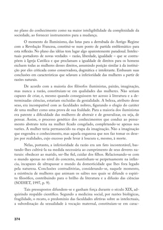 375
terísticas femininas. Em oposição, o homem conjugava à sua força física uma
natureza autoritária, empreendedora, racional, e uma sexualidade sem freios.
Paradoxalmente, esses discursos identificavam-se aos princípios cristãos em que
pese o tom anticlerical que assumiam. Por outro lado, aquelas características
femininas, das quais ressalta a menor inteligência e sensibilidade sexual, levaram
Cesare Lombroso, médico italiano e nome conceituado da criminologia em fins
do século XIX, a justificar que as leis contra o adultério só atingiam a mulher
cuja natureza não a predispunha para esse tipo de transgressão. Aquelas dotadas
de erotismo intenso e forte inteligência eram despidas do sentimento de mater-
nidade – característica inata à mulher normal – e extremamente perigosas. Essas
mulheres constituíam-se nas criminosas natas, nas prostitutas e nas loucas que
deveriam ser afastadas do convívio social (LOMBROSO; FERRERO, 1896).
Tais teorias, construídas e instauradas por homens, restritivas da liberda-
de e da autonomia femininas, que convertem uma relação de diferença numa
hierarquia de desigualdade, configuram uma forma de violência. As mulheres
não são tratadas como sujeito e o objetivo é impedir sua fala e sua atividade.
Nesta perspectiva, a violência não se resume a atos de agressão física, decor-
rendo, igualmente, de uma normatização, na cultura, da discriminação e sub-
missão femininas. Aliás, o avanço do processo de civilização entre os séculos
XVI e XVIII corresponderia a um recuo da violência bruta, e os enfrenta-
mentos corporais seriam substituídos por lutas simbólicas. Nesse período, a
construção da identidade feminina se pautaria na interiorização pelas mulhe-
res das normas enunciadas pelos discursos masculinos; fato que corresponde a
uma violência simbólica que supõe a adesão dos dominados às categorias que
embasam sua dominação. Um objeto maior da história das mulheres, neste
momento, consiste no estudo dos discursos e das práticas, manifestos em re-
gistros múltiplos, que buscariam garantir o consentimento feminino às repre-
sentações dominantes da diferença entre os sexos: a divisão das atribuições e
dos espaços, a inferioridade jurídica, a inculcação escolar dos papéis sociais, a
exclusão da esfera pública etc. Assim, definir a submissão imposta às mulheres
como uma violência simbólica ajuda a compreender como a relação de domi-
nação – que é uma relação histórica, cultural e lingüisticamente construída – é
sempre afirmada como uma diferença de ordem natural, radical, irredutível,
universal (CHARTIER, 1995, p. 40-44).
E, em que pese a acentuada participação feminina nos acontecimentos da
Revolução Francesa nas ruas e em clubes, as mulheres foram alijadas dos direitos
civis e políticos, e esta Revolução representou, para as mulheres contraditoria-
 