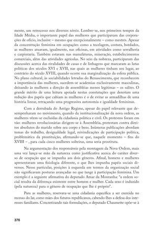377
participação da representação feminina na Assembléia apelando para tais diferenças
entre homens e mulheres. Justificava, irritado: “A quem a natureza confiou os cui-
dados domésticos? Por acaso a nós? Deu-nos seios? Enfraqueceu nossos músculos
para nos tornar próprios aos cuidados do lar?” (VARIKAS, 1997, p. 4).
Muitos foram os protestos contra tais deliberações. As mulheres reclama-
ram o direito à participação política, à instrução, ao trabalho, enfim, à cidadania
plena. Não faltaram mártires dessa causa, como Olympe de Gouges, que propôs
a “Declaração dos Direitos da Mulher”, análoga à “Declaração dos Direitos do
Homem”, afirmando: “Esta Revolução só se realizará quando todas as mulheres
tiverem consciência do seu destino deplorável e dos direitos que elas perderam
na sociedade”. Olympe é condenada à morte, acusada de pretender subverter a
ordem natural.
Na Inglaterra, Mary Wollstonecraft, defensora dos princípios rousse-
aunianos de respeito aos direitos naturais do indivíduo, denuncia as idéias
do filósofo quanto à mulher. Escreve, em 1792, Defesa dos direitos da mulher,
contestando diferenças “naturais” no caráter ou na inteligência de meninos e
meninas. A inferioridade da mulher adviria apenas da sua educação (ALVES;
PITANGUY, 1981).
Com a consolidação da burguesia no poder, firmam-se, no século XIX, a
divisão de papéis e uma rígida separação das esferas de atuação entre os gêneros.
O masculino na órbita pública e o feminino no âmbito privado. Restringindo-
se as mulheres a esse espaço, direcionando sua educação com vistas apenas aos
papéis de esposa, mãe e educadora dos filhos, impedia-se sua realização como
sujeito histórico pleno. Tal fato se configura com mais ênfase entre os segmen-
tos mais elevados, já que as mulheres pobres, por sua condição social, continu-
am a ter a rua como espaço preferencial, obrigadas, elas mesmas, a realizarem
suas compras, como também ao exercício do trabalho extradoméstico, além de
encarregarem-se de inúmeras atribuições que lhes proporcionavam maior in-
dependência; o que não impedia, porém, entre elas, a presença de contradições
entre os gêneros e a incorporação desses saberes (PERROT, 1988, p. 200). As-
sim, em todos os segmentos insinuou-se a concepção de que o trabalho fora do
ambiente doméstico era uma infração à natureza feminina e de que a presença
das mulheres neste mundo constituía-se numa ameaça à sua honra.
Paralelamente, naquele século, a consolidação do sistema capitalista acar-
retou conseqüências profundas tanto para o processo produtivo quanto para a
organização do trabalho. Trata-se de um momento de superexploração de ho-
 