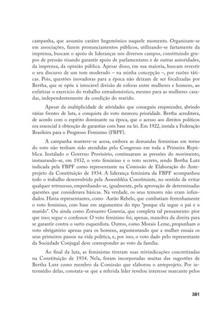 382
aspectos básicos da sociedade brasileira, ao mesmo tempo em que se preocupou
em propiciar às mulheres condições de se integrar nos vários planos da vida na-
cional e internacional. Bertha Lutz foi a candidata indicada para representar o
movimento feminista na Câmara Legislativa Federal, obtendo o apoio do bispo
de Niterói. Tal apoio foi essencial para a obtenção de suporte dos grupos – par-
ticularmente o dos católicos – que tradicionalmente se opunham às feministas
(SOIHET, 1974, p. 50). Nas eleições de 1933, apesar de receber 39.008 votos,
Bertha Lutz ficou como suplente, só integrando a Câmara Federal em 1936, ao
falecer o deputado titular, destacando-se pela sua intensa e profícua atuação.
Mas não apenas entre parlamentares ocorreram acirradas manifestações
de oposição à participação feminina. Na imprensa, a situação não se afigurava
mais favorável ao feminismo. Ao longo do tempo, este vinha sendo objeto de
grosseiras caricaturas em crônicas e charges, nas quais buscou-se passar a men-
sagem do terror e do grotesco que representaria a participação de mulheres em
esferas consideradas próprias dos homens. Uma das conseqüências seria a desor-
dem familiar – mulheres passariam todo o dia no escritório ou em assembléias,
e os maridos ficariam envolvidos nos cuidados com os filhos, atividade para a
qual não apresentam quaisquer habilidades, o que acarretaria a péssima qualida-
de da alimentação, o não-cumprimento de horários, o caos doméstico.
Repetem-se velhos estereótipos acerca da importância de serem respeita-
dos os diferentes atributos dos homens e mulheres, concepção presente na reli-
gião, atualizada e sofisticada pelos filósofos iluministas e utilizada pela ciência.
Em 1930, na Folha da Noite, um autor que não se identifica procura explorar a
suposta masculinização das mulheres que reivindicavam direitos, um dos este-
reótipos que lhes era mais atribuído. Ele afirma que essas esquisitas “senhoras
que estão levantando pelo mundo todo o clamor pela conquista dos ‘direitos da
mulher’, não se deveriam chamar ‘feministas’. Dever-se-iam chamar ‘masculinis-
tas’”. Isto porque essas ousadas pioneiras vestem-se como homens. Segundo ele,
masculinizam-se no traje que passa a descrever:
As sufragistas inglesas vistas de repente, ou de longe, são figuras am-
bíguas. A gente custa, a saber, se a heteróclita criatura de chapelinho
de palha, punhos e colarinho duros, gravatinha borboleta, jaqueta igual
aos paletós do sexo barbado, sapatos rasos etc. deve ser chamada “miss”,
“misteres” ou “mister”.
 
