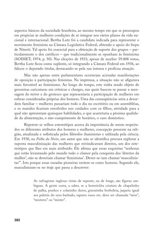 383
Em seguida, detém-se no aspecto físico: “[...] os modos incisivos, os ges-
tos secos, a voz roufenha, acrescente-se a circunstância dos cabelos cortados e a
moda dos homens rasparem barba e bigode, e reconhecemos natural o equívoco,
naturalíssimo a confusão”. Todo esse intróito se justificava para atacar aquele
que era o objetivo visto, por muitos, como o mais perigoso, subversor da ordem
social. “Masculinizadas no tipo, querem masculinizar-se nos direitos”. Propug-
nam a igualdade política e jurídica dos dois sexos, e está claro que “propug-
nariam também a equiparação proliferante”. Os mesmos encargos, os mesmos
deveres, para marido e mulher. E aí vinha um outro perigo há muito temido
nestas mudanças: “de muito marido sabemos que já serve de ama seca aos filhos,
enquanto a esposa trabalha nas repartições públicas ou alhures”.
Insensível para as coisas do coração, inacessível às ruínas e superior às peque-
ninas vaidades próprias do seu sexo – a mulher moderna sem que o perceba se
masculiniza para assombro nosso, que espreitamos estupefatos a brusca trans-
formação verificada nos últimos anos. O tipo incrível da Virago – aí temo-lo
agora, multiplicado e espalhado por todos os cantos da terra [...] Mulheres nos
governos, nas repartições públicas, nos exércitos, nas fábricas – em tudo, enfim,
onde havia homens antigamente.
A recorrência de tal discurso torna-se uma constante, inclusive buscando
apontar para uma iminente catástrofe, o fim da humanidade com um inevitável de-
boche... a não ser que o Senhor enviasse à terra “um miserável Adão com disposição
para servir como escravo a tantas rainhas...”
Nesse particular, outro cronista, sob o pseudônimo de “Marmanjo”, deplora
os desmandos das feministas que exigem direitos, sendo poucas as que “invadindo
o raio de ação do sexo ‘besta’ queiram acarretar com iguais obrigações”. E, valen-
do-se de uma série de situações-limite, faz uma caricatura das inúmeras vantagens
antigas e novas que querem manter, entre outros, prioridade em assentos nos locais
públicos, total submissão do marido, invertendo a ordem vista como natural. Ao
mesmo tempo, em meio aos seus inúmeros compromissos, fúteis todos eles, acentua
o problema da própria sobrevivência da sociedade, seriamente ameaçada, já que “não
tem tempo de dar um filho – um só – à pátria” (O JAGUARIBE, 1930).
Este pensamento, apresentado de forma picaresca, manifestara-se com
toda força nos médicos da virada do século e parecia manter crédito nos anos
 