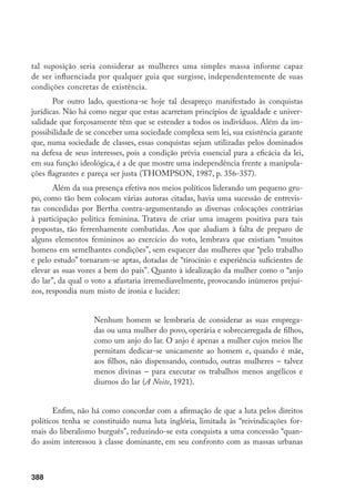 389
que ameaçavam o equilíbrio do jogo político liberal”. Uma posição desta natureza
desdenha as lutas empreendidas por várias gerações de mulheres já preocupadas
com a questão. E, particularmente, quanto a Bertha, importa ressaltar sua ação num
momento decisivo, marcando uma ruptura, em meio aos preconceitos nos mais di-
versos âmbitos, a começar pelo Congresso, nas páginas da imprensa, nos teatros etc.
Afinal, penetrar na esfera pública era um velho anseio por longo tempo vedado às
mulheres. Significava uma conquista, possibilitando-lhes, segundo Hannah Arendt,
assumir sua plena condição humana através da ação política, da qual, por longo
tempo, permaneceram violentamente excluídas. As mulheres passavam a garantir
sua transcendência, já que o espaço público – afirma aquela filósofa – não pode ser
construído apenas para uma geração e planejado somente para os que estão vivos:
deve transcender a duração da vida dos homens mortais, aos quais acrescentamos,
também, a das mulheres mortais (SOIHET, 2000).
Escaparam, porém, aos ideais feministas do momento, vários dos fatores que
impediriam, plenamente, tal liberação, alguns apenas visíveis a partir da década de
1970. Aceitavam-se certas atividades como mais adequadas à mulher, por extensão
de suas funções maternais. Fato que continuava a reproduzir a concepção acerca da
inclinação de cada gênero para as tarefas compatíveis com sua natureza. Sem es-
quecer que aquelas consideradas mais adequadas ao gênero feminino eram as menos
remuneradas. Mantinha-se, dessa forma, em grande medida, a força das representa-
ções e práticas que impõem a divisão das atribuições entre os gêneros, comprome-
tendo radicalmente a total emancipação feminina.
A conquista dos novos direitos de participação na esfera pública não impli-
cou, contudo, uma reformulação no âmbito das obrigações familiares entre os dois
gêneros. Exigir daquelas militantes, naquele momento, o questionamento acerca da
atribuição da responsabilidade total pelas atividades domésticas e pela socialização
dos filhos às mulheres seria algo anacrônico de minha parte. É claro, porém, que
considerar o espaço doméstico como inerente à mulher, mantendo-se sua posição
desigual na sociedade, constituiu-se em fonte de um processo de violência contra a
sua pessoa. Resultaram, daí, mulheres divididas, culpadas, quando obrigadas a tra-
balhar fora do lar; considerando sua atividade profissional como algo secundário em
relação à atividade principal de esposa e mãe, dando lugar à discriminação salarial,
profissional e sindical.
Fourier, considerado “socialista utópico”, ainda no século XIX preconizou a
liberação feminina por meio da instauração de estabelecimentos coletivos acessí-
veis – restaurantes, creches, lavanderias – que possibilitassem às mulheres parti-
 
