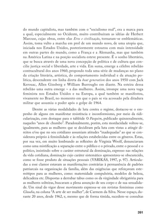 392
sobre a sexualidade, abordando-se assuntos outrora censurados e agora de interes-
se público, através de colunas fixas. Já na década de 1980, seriados de TV, como
Malu Mulher, inauguram um longo e fértil debate sobre as relações masculino
versus feminino, enquanto Martha Suplicy aborda o prazer na TV. Paralelamente,
na saúde, movimentos de mulheres buscam superar a tradicional concepção da
mulher-mãe para enfatizar a questão da mulher sexualizada, lançando-se a ques-
tão do aborto e da contracepção. Igualmente, ocorre uma forte movimentação
contra a violência, voltada para as mulheres espancadas e ameaçadas de morte. A
luta contra a legítima defesa da honra mobilizaria mulheres em todo o Brasil em
passeatas e comícios às portas de Tribunais de Justiça; o SOS Corpo, no Rio de
Janeiro e em Recife, é um exemplo importante da instituição dessas condutas de
mobilização de massa (COSTA, 2001, p. 19-20).
Em contraposição, nas páginas do citado jornal, ridicularizam-se as mili-
tantes, utilizando-se os rótulos usuais de “masculinizadas, feias, despeitadas”, no
que conseguiam grande ressonância. E as velhas piadas atualizadas apresentam-
se: uma entrevista com Tonia Carrero é acompanhada do subtítulo “Beleza e
inteligência são dois ingredientes que, salvo raríssimas exceções, exigimos para
as mulheres entrevistadas pel’O Pasquim”. Uma caricatura de Fortuna mostra
um casal que ao invés de brindar prazerosamente, disputa uma queda de braço,
numa atitude competitiva. Apresenta notícia, em 17/4/ 1970, acerca da:
[...] invasão pelas feministas americanas do gabinete do editor da revista Ladie’s
Home Journal para protestar contra a imagem cri-cri que a publicação projeta
da mulher americana. Fumaram charutos do cara, puseram os pés em cima da
mesa dele, disseram-lhe toda a espécie de desaforos, exigiram uma edição espe-
cial sobre o orgasmo etc.etc. etc. usaram o banheiro dos homens.
Também, faziam entrevistas com mulheres intelectuais com questões
acerca do que pensavam sobre o feminismo. Em boa parte delas é manifestado
o horror sobre o movimento.
Foi exemplar a entrevista realizada pel’O Pasquim, em 22/4/1971, com a
feminista americana Betty Friedan, quando de sua visita ao Brasil na qual se sa-
lientava sua suposta feiúra. Ante a afirmação de Paulo Francis, acerca do exces-
sivo individualismo e da preocupação obsessiva de certas feministas americanas
com problemas sexuais, Friedan sustenta uma posição contrária a respeito.
 