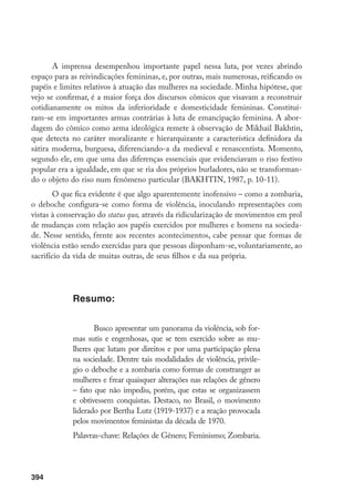 395
Abstract
I wish to present a panorama of subtle, inventive
forms of violence that have been imposed on women
who have been struggling for their rights and for full
participation in society. Among those kinds of violence
I emphasize debauch, mockery as means of impelling
women to slow down any movement for change in gen-
der relations. Those forms of violence did not prevent
women from organising themselves and obtaining sev-
eral victories. Within those I may stress the movement
headed by Bertha Lutz (1919-1937) and the reaction
to feminist movements of the 1970s.
Keywords: gender relations; feminism; Mockery.
 