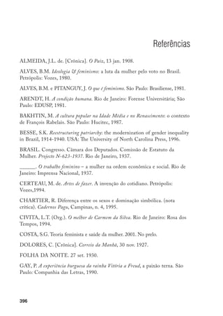 397
O JAGUARIBE. 7 set. 1930.
KAPELLI, A-M. Escenarios del Feminismo. In: DUBY, G.; PERROT, M.
(Dir.). Historia de las mujeres en Occidente, 4: el siglo XIX. Madrid: Taurus
Ediciones, 1993.
KESSLER-HARRIS, H.A. Women have always worked: historical overview.
New York: Feminist Press, 1981.
LEITE, M.M. Outra face do fe­minismo: Maria Lacerda de Moura. São Paulo:
Ática, 1984.
LOMBROSO, C.; FERRERO, G. La femme criminelle et la prostituée.
Traduction de l’italien. 1896.
A NOITE. 11 out. 1921.
O PAIZ. 17 ago. 1910.
O PASQUIM. 22 fev. 1972.
PERROT, M. Os excluídos da História. São Paulo: Paz e Terra, 1988.
REBERIOUX, M. L’Ouvrière misérable et glorieuse: la femme du XIXème
siècle. Paris: Fayard, 1980.
SOIHET, R. Bertha Lutz e a ascensão social da mulher. Dissertação (Mestrado
em História)–Departamento de História, Instituto de Ciências Humanas e
Filosofia, Universidade Federal Fluminense, 1974.
______. Condição feminina e formas de violência: mulheres pobres e ordem
urbana, 1890-1920. Rio de Janeiro: Forense Universitária, 1989.
______. Violência simbólica: saberes masculinos e representações femininas
Estudos Feministas, v. 5, n.1, 1997.
______. A pedagogia da conquista do espaço público pelas mulheres e a
militância feminista de Bertha Lutz. Revista Brasileira de Educação, Rio de
Janeiro, n. 15, 2000. Número especial.
THOMPSON, E.P. Tradición, revuelta y consciencia de clase: estudios sobre la
crisis de la sociedad preindustrial. Barcelona: Critica, 1979.
 