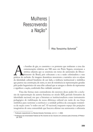 400
em relação à metrópole, constituiu-se como um domínio masculino, de forma
direta e excludente. As figuras do pensador, do crítico e do escritor definiam o
lugar do sujeito que fala em nome da cultura, da cidadania e da hegemonia a
partir de uma lógica conjuntivo e horizontal, de cunho universalista, em sinto-
nia com a racionalidade progressista da coesão social em que se pautava a con-
cepção de nação moderna. Hoje, o resgate de obras de autoria feminina rompe
o monólogo masculino, nas palavras de Mary Louise Pratt, “or at least challenge
its claim to a monopoly on culture, history, and intellectual authority”.
A visi-
bilidade e a circulação dessas obras no campo acadêmico da construção de sabe-
res não só afetam o estatuto da própria história cultural e literária, instalando na
reflexão historiográfica interrogações acerca de premissas críticas e cristalizações
canônicas, como tensionam as representações dominantes calcadas no discurso
assimilacionista de um sujeito nacional não marcado pela diferença, mas que, na
prática, gerou as formas de exclusão de voz, presença e representação no pro-
cesso de construção da nacionalidade, do ponto de vista da diferença de gênero,
raça e classe social. É a vontade de construir a história dos próximos 500, como
resultado da ação emancipadora de um conhecimento do passado, que nos leva
a percorrer alguns caminhos naturalizados daquela construção e a ouvir vozes
silenciadas nas fronteiras internas da nação.
A relação estreita entre literatura e identidade nacional se impôs no sé-
culo XIX para uma elite dirigente empenhada na elaboração de uma narrativa
que pudesse, simbólica e ideologicamente, traduzir a independência política e a
necessidade de singularizar culturalmente a nação emergente. Construir a nação
significava constituir uma literatura própria, começando pela demarcação de sua
história, conforme princípios de seleção e continuidade que pudessem sustentar
um acervo de caráter eminentemente nacional. Uma das primeiras vozes críticas
a articular esse pensamento foi a de Santiago Nunes Ribeiro, que em seu ensaio
Da nacionalidade da literatura brasileira, publicado em 1843, assim se expressou:
“Ora, se os brasileiros têm seu caráter nacional, também devem possuir uma
literatura pátria”.
Coube aos críticos românticos, efetivamente, a tarefa de es-
tabelecer os traços definidores que viriam pautar a construção cultural-literária
da identidade nacional. Conforme assinala Antonio Candido, em sua Formação
da literatura brasileira, os princípios dessa construção apontavam a preocupação
com a cor local, ou seja, as características do meio, das raças, dos costumes e
1		 PRATT. 1998, p. 90.
		 RIBEIRO, 1843.
 