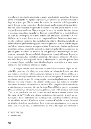 401
da natureza, a ênfase ao elemento autóctone, o brasileiro “mais lídimo”,
como
fonte de poeticidade a ser explorada tematicamente, e a necessidade de investi-
gar uma linha de continuidade para sustentar e representar a brasilidade. Dessa
forma, a construção social do Brasil como estado moderno, como nação cons-
tituída em termos de um povo soberano, consciente de suas especificidades e
independência política, andou pari passu com o movimento literário romântico,
cuja destilação nacionalista foi um importante agente na luta pela coesão social
e pela autonomia cultural. Neste sentido, fazer uma nação e fazer uma literatura
foram processos simultâneos, conforme coloca Antonio Candido em sua obra
acima referida.
O problema que se coloca hoje é o estatuto idealizante do nacionalismo
romântico, na medida em que seu discurso, fortemente apoiado num sentimen-
to ufanista, cristalizou-se numa ideologia estética e política que se rendeu à
concepção idílica e unívoca de nacionalidade. Esta, ao sublimar diferenças e
conflitos internos, colocou-se a serviço da empresa colonizadora, instituciona-
lizando mecanismos de organização e exclusão.
O malogro da representação
de uma origem nacional especificamente brasileira, a partir da integração de
realidades culturais distintas, deve-se às contradições entre o interesse político
de fundar uma literatura genuinamente brasileira e o interesse de um estado
buscando consolidar a empresa colonial e que, por Isso mesmo, se alinhou a
uma visão organicista da história, a qual presume a continuidade genética entre
a origem da nacionalidade – a portuguesa – e seu devir histórico. Se, por um
lado, a questão dos valores nacionais representou um desafio ao etnocentrismo
– inscrito na defesa do nacionalismo por parte de Araripe Júnior, um dos nomes
da famosa ‘Trindade crítica brasileira’, e expresso através do postulado de uma
literatura indianista e cabocla – por outro, levou à valorização, sob a tutela do
poder colonial do estado, cada vez mais integrado ao projeto de consolidação
capitalista do que era burguês, de modo que é esse que se projeta como o eixo
do nacional: “heróico, dominador, proprietário de um território em que sua voz
prevalecia”
e, nessa condição, árbitro último da identidade nacional, identidade
concebida não como diferença, mas como similaridade. Nesse contexto, pode-se
interpretar a entronização do índio como recalque da herança genética e cultu-
		 CANDIDO, 1971, v. 1, p. 329-30.
		 Ao realizar um estudo sobre as ficções fundadoras da América Latina no século XIX, Sommer (1994) aponta
a função político-ideológica do romance familiar, cujos enredos operam como modelos de homogeneização
nacional, através da conciliação e apagamento das diferenças.
		 Ver “História da literatura e identidade nacional. In: JOBIM, 1999, p. 51.
 