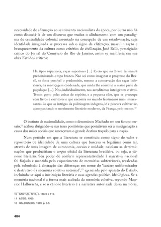 405
pode-se dizer que o resgate da autoria feminina do século XIX traz à tona,
de forma explosiva, aquilo que a memória recalcou, ou seja, outras narrativas
do nacional que não só deixam visíveis as fronteiras internas da comunidade
imaginada como refiguram a questão identitária nos interstícios das diferenças
sociais de gênero, classe e raça, reconceptualizando, assim, a nação como espaço
heterogêneo, mais concreto e real, atravessado por tensões e diferenças. Pelo viés
da ótica feminina, nacionalizar o nacional, o que soa aparentemente como um
despropósito, significa, justamente, questionar a matriz ideológica do paradigma
universalista que informou o princípio do nacionalismo brasileiro, responsável
pela constelação hegemônica de forças políticas, sociais e culturais presentes na
formação e no desenvolvimento da nação como narração. Talvez essa seja uma
das explicações para o silêncio e a exclusão de nossas escritoras da historiografia
literária, da moderna tradição crítica e da história das idéias no Brasil, já que
mostrar o país, na perspectiva de muitas delas, era problematizar as bases das
ideologias masculinas de nação. Assim, proponho mostrar como, das margens da
nação, duas escritoras intervêm no espaço de sua construção narrativa através
do locus enunciativo de um sujeito que interpela os termos dessa construção,
colocando em jogo, na cena social, a exclusão social e a diferença.
Ana César, jornalista, poeta e ficcionista, teve uma atuação marcante na
imprensa do país nas primeiras duas décadas do século XX. Participou da As-
sociação Brasileira de Imprensa, exerceu o cargo de vice-presidente da Escola
Dramática Brasileira e foi membro do Conselho de Assistência e Proteção aos
Menores Desamparados do Rio de Janeiro. Seu livro Fragmentos13
reúne crôni-
cas, cartas e conferências publicadas em diversos jornais durante o período de
1917 a 1930, inclusive artigos publicados no Jornal do Brasil. Sufragista, Ana
César militou a favor da educação e da cidadania plena para as mulheres, con-
testando os muros da domesticidade feminina como o único lugar legítimo de
atuação patriótica da mulher no seu papel de formadora da consciência cívica
no seio da família. Ao defender a vital importância da formação intelectual no
processo de emancipação feminina, a escritora vai de encontro ao discurso posi-
tivista que entroniza a mulher como guardiã da vida privada, a serviço do Esta-
do. Na crônica “A legião da mulher brasileira” defende a igualdade entre homens
e mulheres em termos de capacidades intelectuais, a partir de um discurso que
aponta a base ideológica da construção da inferioridade “natural” da mulher.
Cabe lembrar que a Legião da Mulher Brasileira foi uma instituição de caráter
filantrópico empenhada em facilitar o acesso feminino à formação profissional.
13	 CÉSAR, 1931. Todas as citações referem-se a essa edição.
 