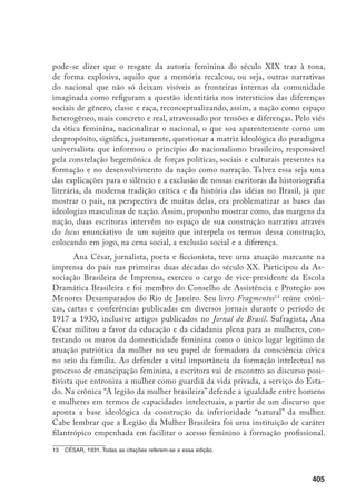 406
Em razão de sua filiação ao ideário feminista de direitos iguais, a Legião foi
alvo de muitas críticas, sendo que a acusação mais usual era ser “contra os ho-
mens”, a interpretação corrente dada aos pleitos das mulheres.
Um dos argumentos de maior circulação, na época, contra o sufrágio fe-
minino era o de que a mulher descuidaria das suas obrigações para com a fa-
mília a partir do momento em que dispensasse seu tempo com a ida às urnas.
Além disso, invocava-se, como coloca Ana César, a natureza da psique feminina
e suas tendências “levianas” e “emotivas” como sinais do despreparo para o exer-
cício da cidadania. Na crônica acima referida, assim se posiciona Ana César: “E
não terá ocorrido para isso a incúria em que tem vivido o intelecto da mulher,
que por melhor intencionada não pode, por falta de elementos básicos, produzir,
educando a prole, uma obra individual, a refratar o valor nacional?” (p. 55).
Com relação ao argumento de que as mulheres são despreparadas para
o exercício do voto, Ana César pergunta: “E os homens analfabetos, que para
votar, aprendem mecanicamente a assinar o nome, satisfazem o alegado?” (p. 56)
Ana César revela o cuidado de colocar todas as questões ditas “femininas” no
quadro do cenário político brasileiro, para o qual reivindica um processo de de-
mocratização ampla, entendido esse em termos da erradicação da discriminação
racial e de gênero, pressupostos para a instalação de uma consciência nacional.
É nessa linha que argumenta a favor do sufrágio feminino na crônica “Surtos
do feminismo”, demonstrando, ao mesmo tempo, receios sobre o descompasso
brasileiro em relação à questão:
A Inglaterra, reconhecendo o valor das heroínas do século XIX e prevendo
o triunfo das disposições legislativas em favor da mulher, antecipou o ges-
to patriótico e decretou a emancipação política das inglesas, convertendo
em lei o projeto de reforma do sufrágio, há muito debatido. [...] Esse ato
liberal, disse eu, naquela data em O Paiz, provecto periódico desta capital,
terá seqüência em muitos países, e que não seja o Brasil o último a pô-lo
em prática (p. 70).
O voto é um instrumento para potencializar a representação das mulheres na
vida política do país e, conseqüentemente, viabilizar a sua participação na elaboração
de um projeto de desenvolvimento nacional. Ironicamente, o Brasil foi efetivamente
o último país da América Latina a aprovar o voto feminino, em 1934.
 