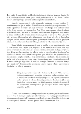 407
A sua percepção crítica da realidade brasileira como sendo permeada de
preconceitos e exclusões, particularmente nas teias que se legitimam nas instân-
cias institucionais como o sistema educacional, levou Ana César a se engajar na
polêmica sobre os estatutos do Colégio Sion, do Rio de Janeiro, por ocasião da
negação de matrícula da filha do artista Procópio Ferreira. Assim se manifesta
Ana sobre o sectarismo da instituição na crônica “Gesto antipático”: “Se as ir-
mãs de Sion ou os seus estatutos, conforme declararam, não admitem filhos de
pretos nem de artistas de teatro no convívio rico da casa, como então acreditar
que lá se possa com sinceridade ensinar a amar e servir o Maior, o incomparável
Artista da Criação, que em sua maravilhosa obra realizou a síntese de todos os
gêneros da arte imortal? E como tolerar também os padres negros do catoli-
cismo?” (p. 90). Finaliza com o alerta: “Precisamos, mais do que nunca, nacio-
nalizar-nos” (p. 91). Rever a ideologia de nacionalidade e cidadania brasileira
significava, para Ana César, abrir o espaço da nação/narração para interrogar
sua representação social a partir da diferença, ou seja, inscrevendo nela a voz e
a presença das minorias.
Julia Lopes de Almeida atuou por mais de quarenta anos na vida lite-
rária carioca, do final de século XIX às primeiras duas décadas do século XX.
Foi patrona da Academia Carioca de Letras, militou no Congresso Feminista
presidido por Berta Lutz e participou da fundação da Academia Brasileira de
Letras, para a qual foi indicada. Por pertencer ao gênero feminino, sua indica-
ção, no entanto, não foi homologada, tendo sido eleito seu marido, o também
escritor Filinto de Almeida. Autora de artigos em jornais e inúmeras revistas da
época (A Semana, O Paiz, Gazeta de Notícias, Revista do Brasil), contos, comédias
e romances, Julia Lopes teve muitos de seus romances reeditados e esgotados,
verdadeiros sucessos editoriais em sua época. Contudo, seu nome permanece si-
lenciado na historiografia literária brasileira, muito embora comentários críticos
elogiosos tenham aparecido em ensaios de críticos como José Veríssimo,14
Te-
místocles Unhares,15
Lúcia Miguel Pereira,16
e Antonio Austregésilo,17
e a autora
tenha sido comparada a Eça de Queiroz e Machado de Assis.
14	 VERRÍSSIMO (1977, p. 79-84) afirma: “Por vários motivos, pois, Júlia Lopes de Almeida é uma das prin-
cipais figuras femininas da literatura brasileira”, Contudo, o crítico se abstém de mencioná-la em sua
História da literatura brasileira, de 1916.
15	 LINHARES, 1987.
16	 PEREIRA (1957, p. 259-71) assim coloca o crítico: “Júlio Lopes de Almeida, na verdade, é a maior figura
entre as escritoras de sua época, não só pela extensão de sua obra, pela continuidade de esforço, pela
longa vida literária de mais de quarenta anos, como pelo êxito que conseguiu com os críticos e com o
público’,
17	 AUSTREGÉSILO, 1923, p. 37-48.
 