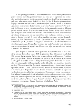 408
Fora do cânone e fora da história, o seu romance A Silveirinha,18
publi-
cado em 1914, e reeditado pela Editora Mulheres em 1997, instiga uma leitura
do inconsciente da cultura, daquilo que foi reprimido pelo discurso colonial, e
revela ser uma das significantes estratégias psíquicas e discursivas de poder dis-
criminatório na produção do outro.
Em seu contexto histórico-social, o romance em questão se situa num
período de grandes transformações da sociedade brasileira concentrada nos cen-
tros metropolitanos, transformações que se processaram na esteira do proces-
so de industrialização, propiciado pela intensa atividade de exportação de café,
na valorização dos espaços urbanos, nos novos códigos de comportamento que
substituíam comportamentos mais tradicionais, na efervescência de idéias mo-
dernas como o positivismo e o seu ideal de progresso e educação que se agregou
à inteligência brasileira, na disseminação dos ideais de emancipação da mulher,
enfim, num cosmopolitismo “agressivo, profundamente identificado com a vida
parisiense”, segundo Nicolau Sevcenko. Referindo-se às transformações da épo-
ca, Sevcenko aponta quatro princípios que a caracterizam: “a negação de todo e
qualquer elemento da cultura popular que pudesse macular a imagem civilizada
da sociedade dominante e uma política rigorosa de expulsão dos grupos popu-
lares da área central da cidade, que será praticamente isolada para o desfrute
exclusivo das camadas aburguesadas”.19
O olhar de Julio Lopes de Almeida em A Silveirinha volta-se para o co-
tidiano da classe burguesa do Rio de Janeiro, uma classe que se define pelo seu
status econômico e por comportamentos que traduzem uma ideologia de classe
cujas representações se articulam com identificações de gênero e raça. O cenário
de grande parte do romance é a cidade serrana de Petrópolis onde a alta socie-
dade carioca passa os meses de verão. O enredo está centrado na história envol-
vendo a jovem esposa do dr. Jordão em sua luta diária para convertê-lo de livre-
pensador em católico praticante. Os episódios envolvendo embates familiares,
desconfianças de maridos, relações adúlteras, intrigas sociais e reuniões festivas
colocam em relevo a vida prosaica e fútil de uma elite econômica comprometida
com a manutenção de seus privilégios e a busca de ascensão social através da
manipulação de sentimentos, da falsidade e de jogos de poder. Desfilam nesse
microcosmo personagens da burguesia, do clero e da política, verdadeiros tipos
18	 ALMEIDA, 1997. Todas as referências ao texto são dessa edição.
19	 SEVCENKO, 1995, p. 27-30.
 