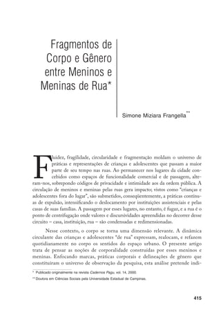416
car como a sociabilidade itinerante, fruto da relação desses meninos e meni-
nas com o espaço urbano, tem no corpo sua manifestação mais significativa.
Minha argumentação central é que a itinerância dota as construções corporais
de meninos e meninas de rua de particular ambigüidade. O mundo da corpo-
ralidade é enunciativo das contradições e das relações fragmentárias criadas a
partir da ocupação que fazem das ruas.
Os corpos dessas crianças e adolescentes estão abertos às intervenções
de outros personagens: estão constantemente sujeitos à agressividade física, aos
processos de disciplinarização por parte dos programas de reabilitação ou assis-
tência que predominantemente os cercam. Por outro lado, o aprendizado de rua
– que se faz, entre outras formas, através de técnicas corporais – propicia uma
negociação de espaços que torna meninos e meninas visíveis. As performan-
ces corporais intensamente maleáveis e as práticas de sobrevivência e de fuga
moldam limites corporais de meninos e meninas ao caráter itinerante, abrindo
espaço para a afirmação de suas singularidades enquanto indivíduos sociais.
Essas singularidades são, porém, continuamente rompidas pela sobrepo-
sição de condutas, valores e discursos que se projetam efetivamente sobre as
crianças e os adolescentes.
Pautados pela itinerância, esses valores e condutas
oscilam entre a reafirmação discursiva tradicional sobre o uso e a imagem do
corpo e uma prática disruptiva de circulação, entre os valores construídos a partir
da rua e os recorrentes de lugares cuja dinâmica lhe é oposta. As contradições,
fruto desse processo de oscilação, manifestam-se na violência, na sujeira, nas
roupas, nas técnicas corporais, nas representações sobre sexualidade e gênero.
		 A pesquisa de campo a partir da qual iniciei minhas reflexões foi feita no centro da cidade de Campinas
durante cinco meses. Lá acompanhei o trabalho cotidiano de educadores de rua da Pastoral do Menor. Os
meninos e as meninas nos quais está centrada a pesquisa passam a maior parte de seu tempo na rua,
têm um vínculo muito frágil com a família; praticam a mendicância, o roubo e, ocasionalmente, a prostitui-
ção. Os 25 meninos e meninas pesquisados variaram entre 8 e 18/19 anos, embora as faixas etárias de
maior recorrência foram a de 13/14 anos e 16/18 anos. FRANGELLA, S.M. “Capitães do Asfalto” Op.cit.
		 Essa projeção está presente na forma disciplinadora das instituições de atendimento, ou no preconceito
dos familiares e colegas do bairro dos meninos; preconceito este que os meninos incorporam e assumem
também como sua imagem.
 