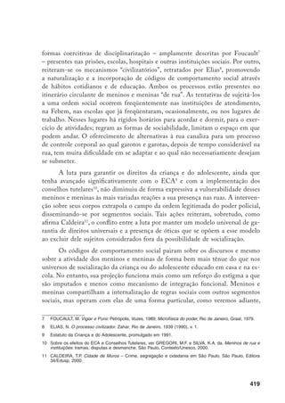 420
o que os leva a lidar com uma contradição entre o estigma, que eles assimilam,
e o comportamento criado a partir das estratégias de vida na rua. Ainda assim,
as crianças e adolescentes de rua não escapam dos padrões de conformação cor-
poral instituídos por esses hábitos e por imagens mediáticas homogeneizadas e
comercializadas.
Os mecanismos coercitivos aqui indicados revelam o corpo como um texto, no
qual inscrevem-se a lei e os procedimentos disciplinadores do indivíduo. Os instru-
mentos de controle transformam o corpo individual em um corpo social, “em tábuas
de lei, em quadros vivos de regras e costumes, em atores do teatro organizado por
uma ordem real”.12
Esses instrumentos, criando um contexto no qual os atores sociais
atualizam, constantemente, as regras sociais, conferem ao corpo uma escritura.13
A coerção, entretanto, não define integralmente esse corpo. É possível en-
trever outras escrituras. A prática da viração, a pouca idade e a circulação contí-
nua adicionam outros contornos. Se o corpo de delimitações imprecisas permite
intervenções de tipos variados, é possível pensar que nele também podem estar
inscritas outras expressões sociais, outros saberes que não o disciplinar da escola,
da família, das instituições. Cria-se uma outra textualidade, com outros códigos
semânticos e de sintaxe indefinida. Esse corpo vulnerável, aberto, permite o re-
gistro de experiências e demarcações que escapam aos limites das intervenções.
As noções corporais de meninos e meninas de rua, constituídas através do “sa-
ber de rua” podem ser lidas dessa maneira.
A vivência de rua não impede as intervenções coercitivas, mas as relati-
viza. Ela é expressão de um diálogo com os mecanismos de dominação e com
outras instâncias sociais, não isento de resistência ou contradições. Essas crian-
ças e adolescentes, estando em uma faixa etária usualmente caracterizada pela
incompletude, criam práticas sociais que parecem estar em incessante conflito,
seja com os processos normativos idealizados para a criança e o adolescente, seja
com o choque da violência exterminadora ou excludente.
Os resultados desse conflito são ambivalências e contradições. Torna-se
simultaneamente visível, nas práticas itinerantes de meninos e meninas, o vazio
social e as marcas múltiplas de seu trajeto no espaço urbano. O corpo é um locus
enunciador das práticas e das representações que o singularizam, mas que são
mutáveis dentro desta territorialidade itinerante. Essa textualidade é o foco des-
12	 DE CERTEAU, M. Andando na cidade. Revista do Patrimônio Histórico Artístico Nacional, n. 23, 1994,
p. 231.
13	 Idem, ibdem, p. 231.
 