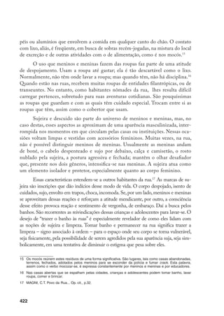 423
O tempo de permanência na rua reveste os corpos de meninos e meninas da
sujeira que enuncia a ausência de espaço para se submeterem ao padrão de cuidado
e higiene pessoal. Nesta escritura corporal, a sujeira do corpo acaba sendo fruto de
uma espécie de despojamento corporal que acompanha essa dinâmica circulante e
se torna um de seus principais marcos. Cria-se uma imagem de agentes poluidores,
sujos, parias.18
Ao mesmo tempo, o constrangimento e a vergonha que meninos e
meninas têm com relação à sua aparência batem de frente com as práticas aventu-
reiras e imprevisíveis de seu dia-a-dia. Isto acaba por criar uma ambigüidade nas
representações, discursos e condutas dessas crianças e adolescentes, reiteradas coti-
dianamente, sem uma aparente solução e produzindo continuamente conflitos.
O cuidado com a estética, assim como o banho e as roupas, são signos
“ritualizados” publicamente por meninos e meninas, no sentido de trazê-los,
simbolicamente, do circuito da casa para a rua. Quando as meninas, sobretudo,
voltam da casa de suas amigas, exibem um novo look, bastante feminino: shorts
bem curtos ou saias e mini-blusas justas; batom, cabelos arrumados, cortados ou
tingidos, brincos e pulseiras, perfume. É como brincar de um novo estilo. Elas
se apropriam de cosméticos para pele e cabelo e os utilizam no espaço aberto.
Semanas depois, aparecem com cabelos novamente embaraçados e sujos. Já os
meninos gostam de desfilar suas roupas recém-ganhas ou roubadas: camisetas,
bermudas, bonés, óculos escuros. Divertem-se particularmente com “mudarem
a cara”. Há uma referência constante ao estar ou se fazer bonito ou limpo, mas
esta dilui-se no ciclo efêmero, vago, de atividades diárias.
Os objetos de consumo têm um efeito de exposição e divertimento se-
melhante. Tênis (roubados ou comprados), brincos, perfumes, colares, bonés são
usados ocasionalmente por meninos e meninas. Diferentemente de gangues e
grupos de jovens que tomam o consumo como eixo organizador da marcação
identitária19
, a apropriação desses materiais, ganhos ou roubados, é feita de forma
irregular, ocasional. Estes objetos, do mesmo modo circunstancial que chegam às
suas mãos, escapam-lhes. São esquecidos em aventuras, perdidos, estragados. Seu
valor enquanto expressão de superioridade dura pouco e obedece à mesma lógica
do cuidado com os cabelos: uma vivência divertida, uma vaidade momentânea.
18	 Na descrição literária estudada por Geremek, a diferenciação física do pobre adquiriu o que ele chama de
“reportagem etnológica”, marcando a diversidade e colocando o miserável como um outro. GEREMEK, B.
Os Filhos de Caim – vagabundos e miseráveis na literatura européia 1400-1700. São Paulo, Companhia
das Letras, 1988, p. 10-12.
19	 Sobre ao assunto, ver HEBDIGE, D. Subculture - The Meaning of Style. New York, Methven, 1979; DI-
ÓGENES, G. Fragmentação Social e grupos identitários: a lógica das redes de solidariedade fechada.
Texto apresentado no GT-Cidadania, Conflitos e Transformações Urbanas, XX Encontro Anual da Anpocs,
outubro de 1996.
 