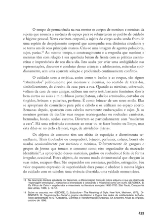 424
Apesar do caráter lúdico e pouco duradouro, tais atitudes expressam o
embate de sentidos espaciais e temporais que moldam a subjetividade dessas
crianças e adolescentes. Pintar o cabelo, usar roupas bonitas e limpas, tomar ba-
nho, estar na moda, maquiar-se, tornam-se ritualizações que, na rua, transpor-
tam-nos para uma outra ordem de representação que não é a que estão inseridos,
a representação de limpeza, de asseio, de ordem, de possibilidade de incursão em
locais públicos e de consumo, ou ainda, para um modelo idealizado de meninos
e meninas adolescentes. Assim, essas ritualizações singularizam essas crianças
e adolescentes enquanto gênero e faixa etária. Meninos e meninas, operando
com um código de estética cujos princípios de limpeza, beleza e consumo estão
disseminados como valor pela sociedade como um todo, performam sua entrada
no imaginário do qual são usualmente excluídos.
Tal comportamento ritual, simbólico, tem, na linguagem de Leach, para
além de seu intuito de estabelecer uma comunicação – criar, através da higiene e
da estética, uma linguagem que seja comum entre meninos e seus interlocutores
–, um caráter pragmático. Como um simbolismo público20
, além de dizer sobre
o estado das coisas, ele as altera. Nesse sentido, as performances estéticas dos
personagens em questão modificam, nesse momento, suas aparências, mimeti-
zam-os em meio à multidão urbana, criando o efeito, particular e contraditório,
de projetá-los no espaço através da imagem desejada de não-excluídos, relativi-
zando, simultaneamente, o caráter “de rua” de meninos e meninas.
Poder-se-ia ver contradições entre sujeira e limpeza, cuidado e despoja-
mento – que marcam o universo corporal das crianças e adolescentes – como
fruto de restrições sociais que se impõem aos “símbolos relativos ao controle
corporal”.21
Considerando, como o faz Mary Douglas, que o controle sobre o
corpo é conseqüência de um esforço constante de se reforçar limites sociais, a
associação do mundo das ruas com a sujeira reitera a visão deste espaço como
lugar fora de controle, desordenado. Em uma articulação que opõe ordem e
desordem, expressa nas classificações sobre o corpo físico, o controle volta-se
para o lugar onde se diagnostica a desordem. Onde os limites da ordenação são
frouxos, como parece ser o caso da rua, o corpo social impõe suas restrições, na
medida em que projeta sobre o corpo físico as distâncias sociais entre sujeitos
20	 Leach indica esse simbolismo público como um comportamento ritual de significado social compartilhado
entre as pessoas que o fazem. LEACH, E. O cabelo mágico. In: DA MATTA, R. (Org.) Grandes Cientistas
Sociais. São Paulo, Ática, 1983, p.147.
21	 DOUGLAS, M. “Los dos cuerpos”. Símbolos naturales – Exploraciones cosmologia. Barcelona, Alianza,
1970 (1973), p.17.
 