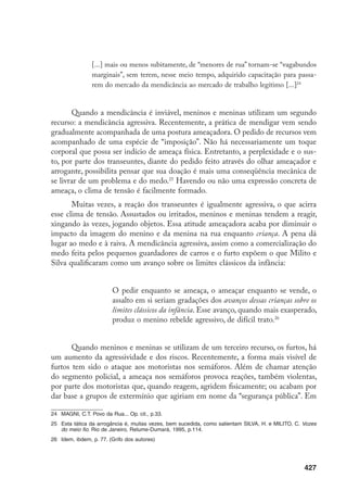 428
suma, a violência da qual os meninos se utilizam retorna a eles com intensidade
dobrada, tornando-os ainda mais vulneráveis. Já os furtos pelo centro da cidade
expressam a agilidade, a rapidez e a sutileza de suas atitudes. Quando não se usa
armas (como revólver ou facas que, apesar de utilizadas, são menos comuns nos
assaltos diurnos do centro), o roubo é, por vezes, quase imperceptível.
Diariamente, garotos e garotas se apropriam de relógios, carteiras, dinheiro,
de uma forma tão fugaz que a vítima demora a perceber, ou fica impotente ao vê-las
fugindo. É uma movimentação muito sutil de corpos, com certo procedimento co-
mum. Há, primeiro um olhar codificador dos objetos de interesse: observam calças,
bolsos, relógios. Quando estão em dois, este código é comunicado um para o outro.
Em seguida, vem a aproximação, tão rápida e silenciosa que é quase imperceptível.
São práticas que se dão em meio à multidão, a rapidez do ato neutraliza a ação
da vítima, confundindo a visão dos transeuntes, que parecem não entender aquela
aproximação estranha de corpos. Após essa aproximação e o roubo, vem a fuga.
Naturalmente, nem sempre são furtos bem sucedidos.
A adequação aos itinerários da rua requer uma maleabilidade constante dos
corpos. São formas que essas crianças e adolescentes, não exercendo nenhum tipo de
atividade remunerada nas ruas,27
encontram para sobreviver e estar nas mesmas. São
atividades que incluem particularidades gestuais e de comportamento, a partir da
necessidade da expressão de vitimização, da agilidade, da malícia na movimentação
e da manifestação de agressividade. Suas táticas conformam performances corporais,
concretizam a viração. Os corpos performáticos de meninos e meninas pressupõem
uma observação constante dos sujeitos que estão à sua volta e uma percepção arguta
da imagem construída sobre eles.
Assim como assumem expressões de humildade para com os pedestres, essas
crianças e adolescentes embrenham-se em cenas para chamar atenção para a vio-
lência efetuada contra eles, enfatizando uma agressão que, muitas vezes, não ocorre.
Gritam, choram, acusam e criam situações que confundem educadores, polícia e
transeuntes. Essa “dramatização” não oculta a autenticidade do medo que os me-
ninos sentem nessas situações, tampouco apaga a violência a que são de fato sub-
metidos. Mas é, antes, uma ênfase no papel de vítima, performance que, de forma
consciente ou não, torna-se um meio de desviarem-se das forçosas regras que os
impediriam de ficar nas ruas, ou das prováveis reações agressivas de comerciantes e
pedestres que se irritam com suas atitudes, ou ainda de policiais e traficantes que,
de certa forma, disputam o domínio de seus corpos.
27	 Como é o caso dos pequenos engraxates e catadores de papel.
 
