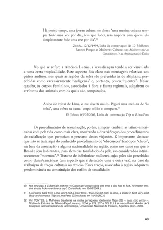 44
Esses procedimentos adquirem sentido considerando os novos processos
de racialização mediante os quais são inferiorizados, na Europa, migrantes con-
siderados de pele clara. Antes de explorar essa relação, porém, é necessário fazer
uma observação sobre a noção de racialização. As abordagens que utilizaram essa
noção para referir-se exclusivamente aos grupos inferiorizados por corporificar
cores consideradas escuras são contestadas hoje. Assinalando que os processos
de racialização são historicamente específicos e se baseiam em diferentes sig-
nificadores da diferença, Avtar Brah afirma que não só os negros, mas também
os brancos experienciam gênero, classe e sexualidade através da “raça” (embora
a racialização da subjetividade branca nem sempre seja aparente para os grupos
brancos, porque “branco” tende a ser um significante da dominância). E se em
certo momento essa noção contemplou os grupos inferiorizados a partir de seus
aspectos fenotípicos53
, os recentes processos de racialização vinculados às novas
migrações na Europa, mostram procedimentos que situam em posições de desi-
gualdade grupos cujas peles são tidas como claras (originários, por exemplo, no
Leste da Europa) inferiorizando-os, sobretudo, em termos “étnicos” ou “cultu-
rais”.54
Esses traços, essencializados, não se referem ao fenótipo, mas não deixam
de ter como referência a idéia de uma “raça” natural e imutável.
Ao tratarem de Buenos Aires, os usuários do site mostram um procedi-
mento análogo no que se refere a mulheres da América do Sul. Isto é evidente
nas mensagens dos viajantes que apreciam especialmente os traços europeus
atribuídos a uruguaias e argentinas, percebidos como aspectos fenotípicos que
se articulam a estilos de sexualidade latinos.
Essas meninas são ótimas. A Argentina e o Uruguai são conhecidos por lati-
nas quentes com aparência européia – que combinação!! (Nada de racismo, eu
simplesmente prefiro em geral mulheres caucasianas, especialmente loiras).55
Tbird2000, 28/03/2001Linha de conversação BA with pictures.
53	 Anthias, F. e Yuval-Davis, N. Racialized Boundaries. Race, nation, gender, colour and class and the anti-
racist struggle. Londres, Routledge, 1993.
54	 Brah, A. Cartographies of diaspora, constesting identities. Londres, Routledge, 1996.
55	 These chicks are great. Argentina and Uruguay are known for hot Latinas with European looks – what a
combo!! (Nothing racist intended here, I simply generally prefer Caucasian women, blondes especially). BA
with pictures.
 