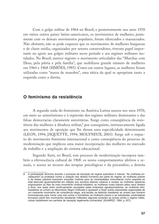 58
da luta armada
e o sentido da elaboração política e pessoal desta derrota para
as mulheres, as novas experiências cotidianas que entraram em conflito com o
padrão tradicional e as hierarquias de gênero, e
[...] as marcas de gênero na experiência da tortura, dada a forma específica
de violência a que foram submetidas as mulheres militantes pela repressão,
não apenas sexualmente, mas, sobretudo, pela utilização da relação mãe e
filhos como vulnerabilidade feminina” (SARTI, 1998, p. 02).
Álvares destaca nesse processo de transição o intenso labor que as feminis-
tas (muitas haviam participado ativamente em organizações do movimento estu-
dantil, da nova esquerda, das Associações Eclesiásticas de Base articuladas pela
Igreja Católica) enfrentaram ao serem obrigadas constantemente a lidar com a
discriminação, a repensar sua relação com os partidos políticos dominados pelos
homens, com a igreja progressista, com um Estado patriarcal, capitalista e racis-
ta.10
Junta-se a isso o predomínio que havia em toda a esquerda latino-americana
da visão de que as feministas “[...] eram pequenos grupos de pequeno-burgue-
sas desorientadas, desconectadas da realidade do continente, que haviam adotado
uma moda e faziam o jogo do imperialismo norte-americano” (STERNBACH;
ARANGUREN; CHUCHRYK, 1994, p. 70). Essa experiência teve como con-
seqüência as múltiplas tensões que caracterizaram, às vezes, tortuosas relações do
feminismo brasileiro com a esquerda, com os setores progressistas da Igreja Cató-
lica em vários momentos da luta política.
Essa tensão não foi uma especificidade do feminismo brasileiro, conforme
afirma Nancy Sternbach e outras autoras (1994), a consciência feminista latino-
		 “A presença das mulheres na luta armada implicava não apenas se insurgir contra a ordem política vigen-
te, mas representou uma profunda transgressão com o que era designado à época para a mulher. Sem
uma proposta feminista deliberada, as militantes negavam o lugar tradicionalmente atribuído à mulher ao
assumirem um comportamento sexual que punha em questão a virgindade e a instituição do casamento,
‘comportando-se como homens’, pegando em armas e tendo êxito neste comportamento, o que, como
apontou Garcia (1999, p. 338), transformou-se em um instrumento sui generis de emancipação, na medi-
da em que a igualdade com os homens é reconhecida, pelo menos retoricamente” (SARTI, 1998, p. 2).
10	 Em entrevistas realizadas com antigas guerrilheiras e ativistas estudantis, Álvarez registra a queixa
constante de que “[...] rara vez lhes davam posições de autoridade dentro da esquerda militante. Igual
aos partidos políticos tradicionais, às militantes lhes encarregavam o trabalho ‘de infra-estrutura’ da Nova
Esquerda Brasileira: as mulheres cuidavam dos aparelhos, trabalhavam como mensageiras, cozinhavam,
cuidavam dos doentes e feridos, e às vezes, lhes pediam para usarem seus ‘encantos femininos’ para
obter informações do inimigo. Muitas destas mulheres ressentiam estarem relegadas a posições de
subordinação dentro da estrutura interna de poder dos grupos militantes” (ÁLVAREZ, 1994, p. 232).
 