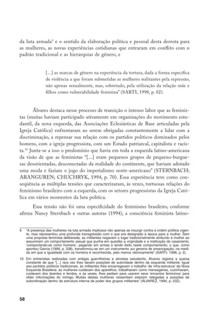 59
americana foi alimentada pelas múltiplas contradições experimentadas pelas mulhe-
res atuantes nos movimentos guerrilheiros ou nas organizações políticas, por aque-
las que foram obrigadas a exilar-se, que participaram do movimento estudantil, das
organizações acadêmicas politizadas e dos partidos políticos progressistas.
Apesar das feministas latino-americanas romperem com as organizações de
esquerda, em termos organizativos, mantiveram seus vínculos ideológicos e seu
compromisso com uma mudança radical das relações sociais de produção, como
continuavam lutando contra o sexismo dentro da esquerda (STERNBACH;
ARANGUREN; CHUCHRYK, 1994, p. 74). Esta prática as distinguia do fe-
minismo europeu e norte-americano, dando-lhes como característica especial o
interesse em promover um projeto mais amplo de reforma social dentro do qual
se realizavam os direitos da mulher e formas organizativas que possibilitavam o
envolvimento de setores populares (MOLYNEUX, 2003, p. 269).
Em 1975, como parte das comemorações do Ano Internacional da Mu-
lher, promovido pela Organização das Nações Unidas, foram realizadas várias
atividades públicas em São Paulo, Rio de Janeiro e Belo Horizonte, reunindo
mulheres interessa­das em discutir a condição feminina em nossa sociedade, à
luz das propostas do “novo” movimento feminista que neste momento se de-
senvolvia na Europa e nos Estados Unidos. O patrocínio da ONU e um clima
de relativa distensão política do regime permitiam às mulheres organizarem-
se publicamente pela primeira vez desde as mobilizações dos anos 1967-1968.
(COSTA; SARDENBERG,1994a, p. 103).
A partir desse evento, surgem novos grupos de mulheres em todo o país.
Mui­tos são somente “grupos de estudos” e de reflexão, organizados de acordo
com o modelo dos “grupos de conscientização” surgidos no exterior. Outros
são de reflexão e ação, nos quais o princípio da autonomia foi um dos pontos
de controvérsia no enfrentamento, inevitável, com os grupos políticos e, em
particular, com as organizações de esquerda (FIGUEIREDO, 1988). Ainda em
1975 é criado o jornal Brasil Mulher, em Londrina, no estado do Paraná, ligado
ao Movimento Feminino pela Anistia11
e publicado por ex-presas políticas. Já
no começo de 1976, um grupo de mulheres universitárias e antigas militantes
do movimento estudantil começa a pu­blicar o jornal Nós Mulheres, desde seu
11	 O Movimento Feminino pela Anistia foi criado em 1975, sob a liderança de Terezinha Zerbini, com o ob-
jetivo de articular as lutas e mobilizações em defesa dos presos políticos, pelo retorno dos banidos, por
uma anistia ampla, geral e irrestrita. O MFA foi a primeira estruturação pública e oficial de questionamento
da ditadura militar.
 