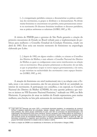 63
Porém, o movimento feminista não podia deixar de reconhecer a capacidade
do Estado moderno para influenciar a sociedade como um todo, não só de forma
coercitiva com medidas punitivas, mas através das leis, de políticas sociais e econô-
micas, de ações de bem-estar, de mecanismos reguladores da cultura e comunica-
ção públicas, portanto como um aliado fundamental na transformação da condição
feminina (MOLYNEUX, 2003, p. 68). Também não poderia deixar de reconhecer
os limites da política feminista no sentido da mudança de mentalidades sem aces-
so a mecanismos mais amplos de comunicação e tendo de enfrentar a resistência
constante de um aparelho patriarcal como o Estado. Caberia, ao feminismo, como
movimento social organizado, articulado com outros setores da sociedade brasileira,
pressionar, fiscalizar e buscar influenciar esse aparelho, através dos seus diversos or-
ganismos, para a definição de metas sociais adequadas aos interesses femininos e o
desenvolvimento de políticas sociais que garantissem a eqüidade de gênero.
E é exatamente essa perspectiva que norteará a atuação do movimento em
relação ao CNDM, criado a partir de uma articulação entre as feministas do Parti-
do do Movimento Democrático Brasileiro (PMDB) e o presidente Tancredo Neves,
no processo de transição. Graças à atuação direta de algumas feministas nas esferas
de decisão e planejamento, logo, o CNDM, de fato, se transformou em um organis-
mo estatal responsável por elaborar e propor políticas especiais para as mulheres, e,
contrariando o temor de muitas feministas, se destacou na luta pelo fortalecimento
e respeito à autonomia do movimento de mulheres, o que lhe garantiu o reconheci­
mento de toda a sociedade (COSTA; SARDENBERG, 1994a, p. 106).
No período da Assembléia Nacional Constituinte, conjuntamente com o movi­
mento feminista autônomo e outras organizações do movimento de mulheres de todo
o país, o CNDM conduziu a campanha nacional “Constituinte pra valer tem que ter
palavra de mulher” com o objetivo de articular as demandas das mulheres. Foram
realizados eventos em todo o país e posteriormente as propostas regionais foram sis-
tematizadas em um encontro nacional com a participação de duas mil mulheres. Estas
demandas foram apresentadas à sociedade civil e aos constituintes através da Carta
das Mulheres à Assembléia Constituinte. A partir daí, as mulheres invadiram (literal-
mente) o Congresso Nacional: brancas, negras, índias, mestiças, intelectuais, operárias,
professoras, artistas, camponesas, empregadas domésticas, patroas...,15
todas unidas na
defesa da construção de uma legislação mais igualitária (COSTA, 1998, p. 117).
15	 “A partir de 1986 centenas de mulheres camponesas saíram de seus grotões, lotaram ônibus, apinharam
boléias e passaram a circular com a maior desenvoltura, pelos corredores do Congresso. Representavam
uma força de trabalho até então invisível. Eram 2 milhões de marias-ninguém: classificadas como donas
de casa, não tinham registro profissional, permaneciam excluídas do benefício da Previdência e seus
nomes não poderiam sequer constar dos títulos de posse ou propriedade das terras. Pois as lobistas das
enxadas hoje se chamam trabalhadoras rurais. E têm seus direitos reconhecidos” (VEJA, 1994, p. 20).
 