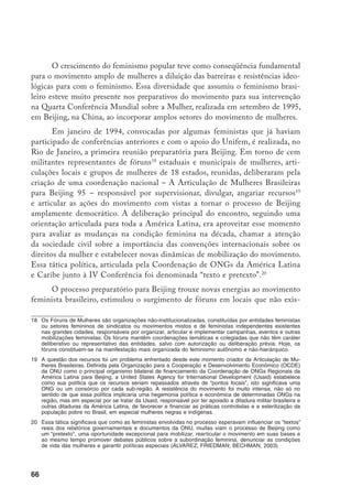 67
tiam ou que estavam desativados, de novas articulações locais, de novos grupos
ou setores/departamentos em entidades de classe etc. Foram realizados eventos
em 25 dos 26 estados brasileiros,
[...] mais de 800 organizações de mulheres estiveram envolvidas no pro-
cesso. Cerca de 4.000 representantes de 25 fóruns estaduais se reuniram
no Rio de Janeiro e aprovaram a Declaração das Mulheres Brasileiras para
a IV Conferência Mundial sobre a Mulher, que foi formal­mente entregue
ao governo brasileiro (ARTICULAÇÃO..., 2000, p. 2).
No campo do Estado, essa articulação conseguiu avanços importantís­simos.
À revelia do CNDM, nesse momento em mãos de setores conservadores, as femi-
nistas conseguiram, através de importante atuação junto ao Ministério de Relações
Exteriores, órgão responsável pela elaboração do informe do governo brasileiro,
estabelecer pela primeira vez na história do país uma dinâmica de participação
e consulta ampla na elaboração do documento oficial. Para tanto, o MRE criou
um grupo de trabalho com destacadas feministas acadêmicas responsáveis pela
elaboração do informe e integrou dezenas de militantes através dos seminários te-
máticos de discussão, em que muitas das recomendações apresentadas pelo movi-
mento foram incorporadas ao documento oficial. Essa articulação não só garantiu
a apresentação por parte do governo brasileiro de um documento representativo,
mas também a aprovação da Plataforma de Beijing por esse governo, sem ressal-
vas, e em especial, a partir daí, houve uma melhor assimilação das demandas das
mulheres por parte dos organismos do governo federal.
Além desse avanço em termos de mobilização e organização, o processo
de Beijing representou para o movimento feminista brasileiro um aprofunda-
mento maior da articulação com o feminismo latino-americano em termos de
atuação conjunta. Apesar de ser a primeira vez que as mulheres latino-ameri-
canas participaram de uma reunião (cumbre) mundial com uma rede regional
organizada e integrada, a experiência do feminismo latino-americano, desde seu
início, é da vivência de uma dinâmica transnacional, através de redes formais e
informais, e em especial através dos Encontros Feministas Latino-Americanos
e do Caribe,21
realizados desde 1981, inicialmente a cada dois anos e posterior-
21	 Os Encontros Feministas Latino-Americanos e do Caribe foram realizados com as seguintes característi-
cas:
 