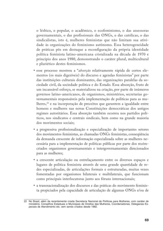 70
feministas profissionalizadas que aumentaram sua influência nos âmbitos
políticos em nível mundial, regional e nacional, interferindo em pautas,
em delibe­rações e definição de ações políticas. (ÁLVAREZ, 2001).
Segundo Álvarez, essas tendências marcantes no feminismo pós-Beijing
não foram facilmente assimiladas pelo conjunto do movimento, na medida em
que desencadearam novas tensões no interior de um movimento cada vez mais
diverso e complexo (2001). No campo latino-americano, especialmente no Mé-
xico, na Bolívia e no Chile, houve um acirramento do enfrentamento entre fe-
ministas autônomas e as institucionalizadas,23
acusadas de tentarem estabelecer
uma hegemonia no movi­mento e de utilizar estratégias “estadocêntricas” dentro
de uma lógica patriarcal e neoliberal.24
Este mal-estar acirrou-se quando da rea­
lização do VII Encontro Feminista Latino-Americano e do Caribe, realizado
em Cartagena, Chile, quando houve uma polarização de posições.
Porém, esse quadro será atenuado durante a realização do VIII Encontro,
em 1999, na República Dominicana, onde a esperada batalha entre autônomas e
institucionalizadas não aconteceu. Pelo contrário, o que se viu foi uma tentativa
de resolução de antigos conflitos com recuos de ambos os lados. Algumas das
chama­das “institucionalizadas” já vinham dando sinais de uma disposição em
refletir criticamente sobre o ativismo dos últimos anos, os perigos de uma es-
tratégia baseada apenas na defesa de políticas e nas negociações com governos e
organizações inter­nacionais, direcionadas para influir na construção de agendas
políticas ou institucionais, admitindo inclusive a pertinência de algumas críticas
realizadas pelas autônomas. Por outro lado, estas últimas começavam a sentir
seu esfacelamento em conseqüência de posições radicalizadas e de enfrentamen-
to no seio do movimento (ÁLVAREZ et al., 2003).
No Brasil, esse conflito não encontrou ressonância, apesar de ser uma
discussão presente em muitos encontros, não chegou a assumir ares de enfren-
tamento. As próprias características do feminismo brasileiro como movimento
23	 “Feminista institucionalizada” é a forma pejorativa que as auto-identificadas como feministas autônomas
nomeiam aquelas engajadas nas agências bilaterais e multilaterais, nos organismos estatais e as profis-
sionais de ONGs feministas.
24	 No Brasil, ao contrário da maioria dos países latino-americanos onde houve uma demarcada concentra-
ção de forças, recursos e informação, o processo de Beijing não favoreceu a hegemonia de uma ONG
específica. A Articulação de Mulheres Brasileiras, constituída para esse fim, guardava os cuidados neces-
sários na sua estrutura político-deliberativa para impedir a excessiva centralização. Junta-se a isso o am-
plo controle estabelecido pelo movimento autônomo através dos fóruns locais e das outras organizações
participantes.
 