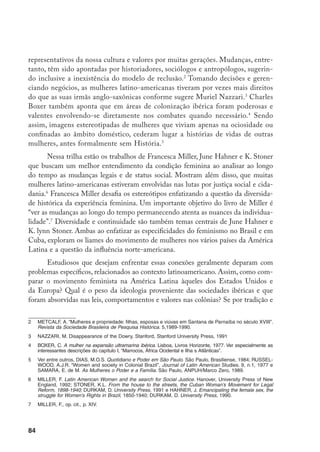 85
costume o poder formal de decisão estava com o homem, que mudanças ocorreram
ao longo do tempo que encorajaram e permitiram às mulheres clamarem por direi-
tos iguais? Que estratégias foram usadas pelas mulheres para se articularem e dar
legitimidade as suas causas? Quão importante é considerar a relação entre gênero e
classe na História da América Latina?
A busca da justiça social e o culto da maternidade, temas centrais dos mo-
vimentos feministas latino-americanos também foram enfatizados pelas autoras.
Nesse sentido é impressionante o esforço feito por Francesca Miller, juntando har-
monicamente, fontes e bibliografia variadas referentes a um vasto período de tempo.
Como resultado disso, Latin American Women and the Search for Social Justice,
consegue resgatar os liames entre a história das mulheres e o todo social, econô-
mico e político. Nessa perspectiva a autora entende que a história das mulheres é
definitivamente parte da busca por justiça social para todas as pessoas.
Identidade
feminina e a aceitação dos papéis de esposa e mãe também iluminam a questão das
formas de resistência e demonstram o quanto diferem das masculinas. O protesto
das mães contra a “cultura do medo” estabelecida pelos governos na América La-
tina para controlar a população, envolve a transformação da própria maternidade
em uma causa pública. Por que isso ocorreu assim? Além da aceitação do fato de
que os homens tinham que continuar a trabalhar para prover a família, as mulheres
acreditavam que eram menos sujeitas a retaliação do que os homens. No entanto,
rapidamente perceberam que as tradições nacionais que exaltavam mães e famílias
eram mais folclore do que realidade.
K. Lynn Stoner também olha para o feminismo na sociedade cubana na for-
ma como deriva das noções tradicionais de feminilidade e igualdade dos sexos para
avançar na discussão de que o papel da mulher era necessário ao progresso social:
“mais do que outros movimentos feministas na América Latina, as cubanas sempre
tiveram delegações norte-americanas nas suas convenções, insistindo no direto do
voto e na participação feminina nos cargos públicos. Embora desenfatizando a im-
portância da maternidade. A reação cubana a essas propostas era variada. Algumas
ativistas concordavam que os direitos eleitorais eram centrais para a liberação femi-
nina. Outras acreditavam que plebiscitos não resolviam os problemas da pobreza,
da dominação masculina e de uma sociedade mais igualitária, e que a aceitação
do modelo norte­americano era uma outra forma de aquiescência ao imperialismo.
Embora divididas, quase todas as cubanas insistiam na reverência à maternidade
8		 Idem, p. XV.
	 	 Idem, p. 8.
 