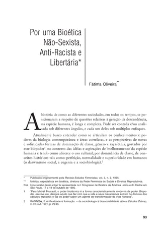 94
Faz parte desta rota de análise aprofundar a percepção sobre a magnitude dos
abusossexistas,racistaseclassistasesuasimplicaçõesnasciênciasbiológicasquanto
à procriação/’reprodução’ humana
. O desafio é compreender como a biologia
aplicada se faz presente no nosso cotidiano.
No artigo faço também referências à tradição hibridista, ao reconheci-
mento da genética como disciplina (1900) e a outros acontecimentos relativos à
procriação/‘reprodução’ humana. O ponto de partida de minhas reflexões analí-
ticas é a década de 1960, e o de chegada é a proposta para que a bioética inclua
uma visão não sexista e anti-racista.
Genética, gênero e procriação
A reprodução humana em sua face ‘fenômeno biológico’ sempre exerceu
enorme fascínio nos meios científicos A prole das pessoas consideradas inferio-
res, por uma questão de classe, de gênero e/ou de raça/etnia, tem ‘preocupado’
muito, e deixado insone, as classes detentoras do poder econômico e político. As
políticas de controle de população, por exemplo, além do acento ideológico de
classe/gênero/raça/etnicidade (já que o alvo seria o controle da prole dos ‘infe-
riores’) tanto se valem do saber científico acumulado quanto ‘orientam’ que tipo
de conhecimento deve ser produzido.
Se “a maternidade ainda hoje é um tema sagrado”
, o mesmo não se pode
dizer da reprodução biológica humana, palco de realização de ‘mil e uma’ in-
tervenções biotecnológicas. ‘Os filhos da ciência’/‘bebês à la carte’ profanaram,
definitivamente, o templo sagrado da maternidade!
Tendo em conta as reflexões precedentes, é necessário que reflitamos so-
bre qual o papel da bioética nas condições atuais, sob a égide da engenharia
genética e demais biotecnologias
, considerando a guerra comercial pela regu-
3		 Procriar, ou reproduzir a espécie, é gerar um ser semelhante, uma cópia de si mesmo, com a constituição
genética idêntica (‘reprodução’ assexuada) ou diferente (‘reprodução’ sexuada), mas da mesma espécie.
Na ‘reprodução’ sexuada não ocorre o fenômeno da ‘reprodução’. Não se trata da cópia (reprodução), mas
de duas metades diferentes que dão origem a uma terceira personagem, que não é idêntica a nenhuma
das duas (procriação).
	 	 BANDITER, E. Um Amor Conquistado – o mito do amor materno. Rio de Janeiro: Nova Fronteira, 5 ed.,
1985, 370 p.
	 	 Biotecnologia é, grosso modo, a aplicação da tecnologia na biologia, objetivando associar, degradar ou
 