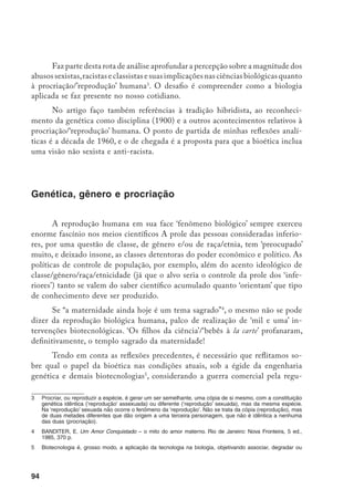 95
lamentação das denominadas biopatentes – dentre elas as de genes humanos
– e, tendo como pano de fundo, a realidade do Projeto Genoma Humano
e
a monopolização dos seus saberes, assim como o conseqüente enfeudamento
deles, pelos países ricos.
Ao tratar da maternidade biológica, é essencial considerar algumas pre-
missas, tais como:
•	 em todos os tempos, e sociedades, o processo biológico e o fato social de
gerar o semelhante, na espécie humana, sempre foram assuntos relevantes;
•	 as mulheres sempre foram o centro das atenções nessa história, posto que,
até há pouco menos de duas décadas, a geração do semelhante (fecunda-
ção, gravidez e parto) acontecia exclusivamente no corpo da mulher;
•	 desde sempre, as mulheres sabem de quem são mães. Os pais só des-
cobriram sua participação na geração da descendência,há pouco tempo,
e, mesmo assim, a paternidade ficava na dependência da indicação da
mulher, e eles eram obrigados a confiar. Certeza mesmo de paternidade
(99%) só quem pode lhes assegurar são os testes de DNA
, uma novida-
de disponível da década de 1980 para cá.
A identificação da paternidade, via testes de DNA pode ser vista como a
segunda grande derrota histórica das mulheres
, no sentido de que lhes retira um
poder absoluto na determinação de quem é filho de quem. Tal poder feminino
era uma contradição nas relações mulher e homem, considerando-se o patriar-
cado e as condições, milenares, de subalternidade das mulheres. A ‘compensação’
para os homens, e o que lhes restava, era legislar sobre a procriação e alijar as
mulheres das decisões. E foi o que fizeram, e continuam fazendo. Nesse campo,
“a dominação masculina vem aumentando e permeando a cultura global”
.
sintetizar algum componente orgânico. Nem toda biotecnologia é engenharia genética, mas a engenharia
genética é uma biotecnologia. Isto é, para que uma biotecnologia seja enquadrada como engenharia ge-
nética é necessário que ela trabalhe (manipule) os genes.
	 	 Projeto Genoma Humano (PGH), pesquisa iniciada em 1990, para mapear e seqüenciar todo o genoma
(conjunto de genes) do homo sapiens, em um prazo de 15 anos. (Para maior compreensão do PGH ver
cap. 5 de Engenharia Genética: o sétimo dia da criação).
	 	 Impressão Digital Genética é uma radiografia do DNA.
	 	 Sobre isso revisitemos o que disse Friedrich Engels: “A reversão do direito materno foi a grande derrota
histórica do sexo feminino. O homem passou a governar também na casa, a mulher foi degradada, es-
cravizada, tornou-se escrava do prazer do homem, e um simples instrumento de reprodução”. ENGELS,
MARX e LENIN. Sobre a Mulher. São Paulo: Global Editora, 3 ed., 1981, 139 p.
		 PHILLIPS, A. Políticas de controle de população e novas tecnologias reprodutivas, dois lados da mesma
 