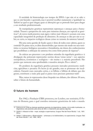 98
A senha para entrar era ser famoso, de preferência laureado com o Prêmio Nobel.
Os resultados de tão ‘nobelizado’ encontro foram ridículos, sobretudo porque o
grande desejo deles era encontrar uma forma de definir os herdeiros dos céus,
das terras, dos mares e dos oceanos, via critérios culturais e controle biológico.
Como em um laboratório de precisão máxima!
A voz solitária que se ergueu contra tão abominável miragem foi a do
geneticista e comunista inglês J.B.S. Haldane, que declarou: “Concordo com
Müller quando ele disse que, na maioria das sociedades existentes, a fertilidade
efetiva está negativamente associada à posição social. A mesma observação foi
feita há aproximadamente dois mil anos, na declaração: Bem-aventurados os hu-
mildes, pois eles herdarão a terra (...)15
”.
Jacob Bronowiski que, ao contrário de muitos ouvintes, aprendera pela
experiência, falou em apoio a Haldane: “Se estão querendo alterar violentamen-
te as atuais freqüências genéticas na população, então nada do que Müller pro-
pôs pode alcançar esse objetivo16
. Assim como Haldane demonstrou, há muito
tempo, que a esterilização dos incapazes dificilmente teria alguma influência
sobre a proporção de genes recessivos, também a multiplicação dos que optamos
chamar capacitados teria muito pouco efeito sobre a presença dos recessivos.
(E ninguém que já conheceu os filhos de gênios imaginaria que a população se
beneficiaria consideravelmente pela existência de várias centenas deles)17
”.
As conferências de população e desenvolvimento
“Visões apocalíticas das décadas de 1960/70 alardeavam os perigos da
superpopulação, o mito da explosão demográfica – uma suposta bomba prestes
15	 Haldane, J.B.S. (1892-1964), um dos formuladores da Síntese Neodarwiniana da Evolução (a jun-
ção da genética mendeliana com a Teoria da Evolução de Darwin/Wallace). Autor de A Filosofia e a
Ciência, 1939.
16	 O geneticista norte-americano e Prêmio Nobel de Fisiologia e Medicina (1946) Hermann Joseph Müller
(1890-1967) defendeu uma antiga idéia sua (1910), que abandonara nos seus tempos de comunista
na ex-URSS (de 1933-1937), que era a eutelegênese (ampliação das oportunidades reprodutivas para
‘exemplares perfeitos da espécie humana’) e propôs a criação de um banco de células germinais (Op-
ção Germinal Voluntária) de pessoas com “características valiosas de mente, coração e corpo”, pre-
viamente submetidas a testes físicos e mentais comprobatórios destas ‘qualidades’, com o objetivo de
ampliar a capacidade reprodutiva dos ‘bons machos’. Müller é considerado um eugenista e pai legítimo
dos atuais Bancos de Esperma.
		 Em 1966, o empresário norte-americano Robert Klark Graham criou o Repositório H.J., Müller para
Opção Germinal, que guarda esperma de alguns ‘nobéis’.
17	 GREER, G. Sexo e Destino – a política da fertilidade humana. Rio de Janeiro: Rocco, 1. ed., 1987, 476 p.
 