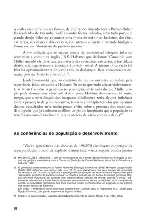 99
a explodir. No dizer de Robert MacNamara, quando presidente do Banco Mun-
dial, a explosão demográf ica é, sob muitos aspectos, mais perigosa e insidiosa
que a guerra termonuclear e exige contra-ataque à altura. Em 1968, o biólogo
norte-americano Paul Erlinch publicou o livro A Bomba Populacional, em que
diz que o centro do problema não era que no mundo não coubesse mais gente,
mas as agressões ao meio ambiente. Ou a humanidade conteria o seu crescimen-
to ‘desenfreado’ ou a natureza o faria a seu modo, via catástrofes”.18
Tais idéias criaram fôlego, ganharam adeptos fervorosos e, em 1970, a
Divisão de População da ONU convocou a 1ª Conferência Mundial sobre Po-
pulação e realizou-a em agosto de 1974, em Bucareste. Em 1979, convocou a
2ª Conferência, realizada na cidade do México, em 1984. As recomendações e
armadilhas destas conferências falam de uma emergência para implantação do
controle populacional.
As idéias catastrofistas de que, no planeta, não cabe mais gente justi-
ficavam o ‘esforço internacional’ para controlar a natalidade dos pobres e das
etnias taxadas de inferiores. A Conferência do México conseguiu embasar o
discurso neomalthusiano dos governos dos países ricos com um conteúdo ex-
tremamente modernizado e impregnado de bandeiras muito caras ao discurso
ecológico e feminista: uma relação solidária com a natureza e o direito da
mulher decidir sobre o seu próprio corpo e a obrigação dos governos de im-
plementar políticas públicas capazes de assegurar estes direitos. No entanto,
na prática o que vimos, nestes dez anos, foi a ‘cooperação internacional’ imple-
mentar, a ferro e a fogo, suas políticas de controle populacional, sob o inocente
nome de planejamento familiar.
Nesse período, o Movimento Feminista, em nível mundial, denunciou
exaustivamente a política controlista. Avançou nas discussões sobre saúde, se-
xualidade, direitos sexuais e reprodutivos. Rechaçou as políticas natalistas e
anti-natalistas, e fez a apologia da liberdade reprodutiva, cuja formulação mais
expressiva pode ser sintetizada na seguinte frase: “Nosso corpo nos pertence e
exigimos o direito de decidir sobre ele com segurança”.
E, assim, chegamos à 3ª Conferência Mundial de População e Desen-
volvimento, realizada, em setembro de 1994, no Cairo, Egito. Avalia-se que as
mulheres organizadas tiveram uma participação destacada e combativa, em seus
países e durante o evento. Ainda é muito cedo para dizer se a postura dos ‘con-
trolistas’ mudou, e em que mudou. No entanto, o documento elaborado no Cairo
18	 OLIVEIRA, F. A Bomba Populacional. A Classe Operária, ano 66, n. 106, 19 jul./1. ago. 1993, p. 14.
 
