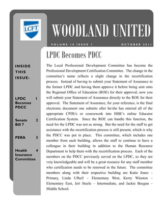 WOODLAND UNITED
                    V O L U M E   1 0   I S S U E   1                O C T O B E R   2 0 1 1




                 LPDC Becomes PDCC
INSIDE           The Local Professional Development Committee has become the
T HI S           Professional Development Certification Committee. The change in the
I S S UE :       committee’s name reflects a slight change in the recertification
                 process. Instead of having to submit your Statement of Assurance to
                 the former LPDC and having them approve it before being sent onto
                 the Regional Office of Education (ROE) for their approval, now you
LPDC         1   will submit your Statement of Assurance directly to the ROE for their
Becomes          approval. The Statement of Assurance, for your reference, is the final
PDCC             electronic document one submits after he/she has entered all of the
                 appropriate CPDUs or coursework into ISBE’s online Educator
Senate       2   Certification System. Since the ROE can handle this function, the
Bill 7           need for the LPDC was not as strong. But the need for the staff to get
                 assistance with the recertification process is still present, which is why
                 the PDCC was put in place. This committee, which includes one
PERA         3
                 member from each building, allows the staff to continue to have a
                 colleague in their building in addition to the Human Resource
Health    4      Department to help them with the recertification process. Each of the
Insurance        members on the PDCC previously served on the LPDC, so they are
Committee
                 very knowledgeable and will be a great resource for any staff member
                 who certification needs to be renewed in the future. The committee
                 members along with their respective building are Katie Jones –
                 Primary, Linda Ufheil – Elementary West, Kerry Winston –
                 Elementary East, Jeri Steele – Intermediate, and Jackie Beegun –
                 Middle School.
 