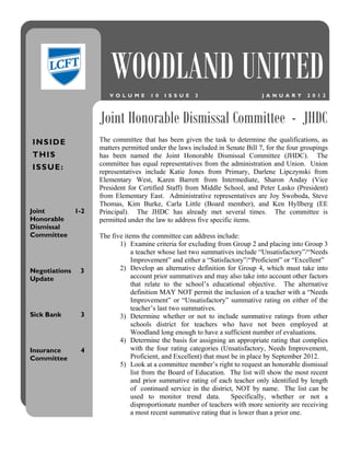 WOODLAND UNITED
                        V O L U M E    1 0   I S S U E   3                     J A N U A R Y   2 0 1 2




                     Joint Honorable Dismissal Committee - JHDC
INSIDE               The committee that has been given the task to determine the qualifications, as
                     matters permitted under the laws included in Senate Bill 7, for the four groupings
T HI S               has been named the Joint Honorable Dismissal Committee (JHDC). The
                     committee has equal representatives from the administration and Union. Union
I S S UE :
                     representatives include Katie Jones from Primary, Darlene Lipczynski from
                     Elementary West, Karen Barrett from Intermediate, Sharon Anday (Vice
                     President for Certified Staff) from Middle School, and Peter Lasko (President)
                     from Elementary East. Administrative representatives are Joy Swoboda, Steve
                     Thomas, Kim Burke, Carla Little (Board member), and Ken Hyllberg (EE
Joint          1-2   Principal). The JHDC has already met several times. The committee is
Honorable            permitted under the law to address five specific items.
Dismissal
Committee            The five items the committee can address include:
                            1) Examine criteria for excluding from Group 2 and placing into Group 3
                                 a teacher whose last two summatives include “Unsatisfactory”/“Needs
                                 Improvement” and either a “Satisfactory”/“Proficient” or “Excellent”
Negotiations    3           2) Develop an alternative definition for Group 4, which must take into
Update                           account prior summatives and may also take into account other factors
                                 that relate to the school’s educational objective. The alternative
                                 definition MAY NOT permit the inclusion of a teacher with a “Needs
                                 Improvement” or “Unsatisfactory” summative rating on either of the
                                 teacher’s last two summatives.
Sick Bank       3           3) Determine whether or not to include summative ratings from other
                                 schools district for teachers who have not been employed at
                                 Woodland long enough to have a sufficient number of evaluations.
                            4) Determine the basis for assigning an appropriate rating that complies
Insurance       4                with the four rating categories (Unsatisfactory, Needs Improvement,
Committee                        Proficient, and Excellent) that must be in place by September 2012.
                            5) Look at a committee member’s right to request an honorable dismissal
                                 list from the Board of Education. The list will show the most recent
                                 and prior summative rating of each teacher only identified by length
                                 of continued service in the district, NOT by name. The list can be
                                 used to monitor trend data.          Specifically, whether or not a
                                 disproportionate number of teachers with more seniority are receiving
                                 a most recent summative rating that is lower than a prior one.
 