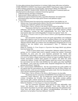 v
Ta’u kan qaban jechoonni duraa booda kan ta’u jechami, bakka maqaa abba mana wal-harkisa
(VERB, PRONOUN, SUBJECT (kan ibsaanii wajjin) OBJECT (kan ibsaanii wajjin). Hundee kan
in qabne mallattoo jechamaa kan xumuramanidha, saala kormaa fi dhalaa, boca lakkoofsa
qeenxetti Qal, PERFECT, MASCULINE, SINGULAR. Kan Ibirootaa fi Araamoota qinda’umi
tarreefami jechoota akka kanaani. Jechamooti horanii kan agarsisan
1. Lakkoofsa-qeenxee, kan baay’ee lamaansaa
2. Saala-kormaa fi dhalaa (adda kan ta’e hin qabu)
3. Haaloota kan agarsisu haaloota kan ibsan, xiyyeefata (dirqisiisaa) kan ammayoome
misiyaanaat qooqa warra lixaa wajjin gochii firomaa waan qabatama wajjin)
4. Yeroo (fuula)
a. Kan xumurame kunnis kan argisiisu kan xumurame galumsi isaas jalqaba isaa, itti
fufeenya isaa, fi raawwatama gocha tokkooti. Boci kun yeroo hundumaa hojii irra kan
oolu kan yeroo darbeetiif, gochichi yeroo itti hojjeetame.
J. Wash Watts, A Survey of Syntax in the Hebrew Old Testament, kan jedhu
“Xumuramee ifatti kan ba’e qeenxeedhaan kan walitti qabamee akka waan sirritti
fudhatama. Tarii kan hin xumuramne kan ta’u danda’uu haala fakkii agarsiisu yookaan
kan barbadamuu yookaan kan abdii godhatamuudha, haa ta’uu malee kan hin
raawwatamne akka waan sirriitti dhugaadhaa fi sirumma isaa argisiisa” (fuula 36).
S. R. Driver, A Treatise on the Use of the Tenses in Hebrew yeroo fayyadama barreefama
akkasitti ibsa,
“kan rawwatamee fayyadama irra kan oole gocha argisisudhaaf, innis fuulduratti
hagaa qabuu danda’uu yeroo ta’u garuu kan hin mulatuu hirkata ta’eti, kan inni ffedha
murtoo hin gedaramne qabu innis tarii kan inni dubbatu dhugumaaati kan godhameedha.
Akkasitti murtochi abdiin isaa yookaan seera isaa addummaan Waaqumma kan ta’ee irra
deddebi’ee kan inni dubbatu yeroo raawwatameeti”( fuula 17 Fakkeenya raajji
rawwatame).
Robert B. Chisholm, Jr. From Exegesis to Exposition ibsa hanga labsitti rogi galumsa
kana kara kanaan ibsa.
“…Haala isa karaa alaatiin ilaala, walumagalatti. Qabatama salphaa akka ibsutti,
gochaas yoo ta’e yookaan haala (waa’ee argamuu yookaan kan sammu). Gochootaaf
fayyadama irra yeroo oolu inni yeroo hunduma gochootaaf kan ilaalatu akka
xumuramedha. Haala dubbii si’oomuutti isa dubbatu irra yookiin isa seeneessu (innis yoo
ta’es yoo ta’uu baatees, dhugaa raawwatame yookaan isa xuqaa isa guddaa dhugaa miti).
Gochaa raaawwatame yookaan haala gargaaru ta’u danda’a, kan darbe kan amma
yookaan kan fulduura. Armaan olitti akka xuqaame qinda’uma yerootti, innis eenyuyyu
kan raawwatame kan inni hiiku irratti dhiibbaa kan inni qabatu, gara afaan Ingiliffaatti
kan fakkaatu, yeroo irratti kan xiyyafate afaan, dirqamatti daangeefamu kan inni qabu
galumsa barreefamati” (fuula 86).
b. Kan h inraawwatamin (IMPERFECT), Kan hin raawwatamiin kun gocha guddina irra
jiru argisisa (kan hin raawwatamiin, kan irraa deddebi’ame, kan itti fufuu yookaan wal-
qabatee kan jiru), sochii isaa yeroo hunduma gara galma isaatti. Boci kun fayyadama irra
yeroo oolu kan ammaatiif gochaa raajjiitiin.
J. Wash Watts, A Survey of Syntax in the Hebrew Old Testament, irra, kan jedhu.
“Hundumtuu kan hin xumuramne (All IMPERFECTS) kan bakka bu’an haala hin
xumuramiin. Isaniis tokkooyyu kan irra dedeebi’aan yookaan guddina irra kan jiran
yookaan wal-qabataa kan ta’anidha. Kara biraatiin ibsa kanaan yookaan guddina
murta’ee kan qabu yookaan muraasni kan mirkana’e. Dhimmoota hunduma keessatti
isaan murasa bifa murta’een jechuun kan hin raawwaatamne” (fuula 55).
Robert B. Chisholm, Jr. From Exegesis to Exposition kan jedhu,
“Kan hin xumuramiin fayyadama haala qeenxee hiri’suun rakkisaadha, innis
lamaan isaa haaloota waan of-keessati qabaatuuf. Yeroo tokko tokkoo kan hin
raawwatamiin fayyadama irra oole haala agarsisuudha akkasummas ibsa qabatamaa laata.
Yeroo biraa inni gocha tokkoo kan agarsisu wal-qabachuudhaan al-ta’ootaan wal-
qabachun ta’uu kan qabuu fi kan kana fakkaatan” (fuula 89).
 