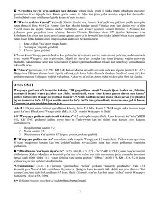 77
 “Urgooftuu bay’ee urga’aadhaan kan dibatan” dibata fuula irratti fi harka irratti dibachuun mallattoo
gammachuu ta’ee tajaajila ture. Kunni gocha isaani itti fufee kan jiruu jecha walaloo wajjin kan deemudha.
SababaSabni isaani miidhameef gadda keessa ta’uutu irra ture.
 “Waa’ee rakkina Yooseef” Yooseefi Gibxiitti fuudhe ture. Isaaniis Yaa’qoob kan guddisee ijoolle ama qabu
turan (Israa’el Uma 48:8-22). Amma illee kan Masihii hundee sanyii Yihudaa irraa kan dhufee yoo ta’ellee
Yoseef muca isa angafa “dhaala dacha” fudhateera. Kan Yoseef ijoolleen lamaan Ifireemii fi Minaase kan
jedhaman gosa gurguddaa lama ta’aniiru. Isaaniis Dhaloota Kiriistoos duraa 922 ijoollee Solomoon irraa
Rohobaam kan citan kan kaaba gosa kurnan qaama yeroo ta’an Iyoreebi’aam tokko jalaatti bittaa haara eegalanii
turan. Isaan bittaa haaran kunni maqoota adda aadatiin in beekamuu turan
1. Israa’el (kan Yaa’iqoob maqaa haara)
2. Samariyaa (magaala gudditti)
3. Efireem (gosa guddaa)
6:7 isaan kunni Waaqayyoon in beekna kan jedhan haa ta’uu malee waa’ee mataa isaani qofa kan yaadan namoota
irratti murtii Waaqayyo kan argisiisudha. Murtii itti murta’ees jiraacha kan turan jireenya wajjiin raawwate
faalladha. Akkasumaan yeroo kan balleessaniif nyaataa fi gammachuudhaan tokkoo kan turan booji’amuudhaaniis
tokkooffa ta’an.
 “Afeera” jechii kun (BDB 931, KB 634) Kakuu Moofaa keessatti ala lama qofa kan argame (asitti fi Er 16:5).
Barreefama Efireemi (barreefamii Ugariit tokkoo) jecha kana fedhii dhuunfa dheebuu Baudhaaf nama du’e kan
godhamu nyaataa fi dhugaati wajjiin wal qabata. Akkas yoo ta’ee kan Amos jecha bukkee qaba himi isa ifaadha.
Amos 6:8-11
Waaqayyo gooftaan ofii isaanitiin kakatee, “Of gurguddisuu sanyii Yaaqoob ijaan ilaaluu na jibbisiise,
manneettii isaanii warra jajjaboo nan jibbe, mandarattii, waan ishee keessa guutes darsee nan kenna”
jedhee dubbateera Waaqayyo gooftaan maccaa*. 9 Namni kudhan hafanii mana tokko keessa yoo jiraatan
iyyuu, isaanis in du’u. 10 Egaa aantiin namicha du’ee reeffa isaa gubuudhaaf, mana keessaa gad in baasa;
Yommus isa gola manichaa keessa jira.
6:6-11 UBS,kan warra hiikaan qajeelfamaa kitaaba, fuula 131 lakk. Kunni 5:21-24 wajjin akka deeman tuqaa
gaarii ka’eera. Dheekamsa Waaqayyotiin (lakk. 8, 5:24) murtiin Waaqayyo in dhufa!
6:8 “Waaqayyo gooftaan mata isaati kakateera” 4:2 irratti qabsiisa jiru ilaali. Amos keessatti ku “kaka” (BDB
989, KB 1396) gochamii jedhuu yeroo baay’ee Yaahiwween kan itti fufani jiran kanaan osoo kakatuu
dubbatameera.
1. Qulqullummaa isaatiin 4:2
2. Mataa isaatiin 6:8
3. Oftuulummaa Yaa’qoobiin 8:7 (cigoo, qoosaa, yookaan gaabbi).
 “Waaqayyo gooftaa maccaa” mata duree adda maqoota Waaqayyoo 1:2 irratti ilaali. Yaahiwween agarsiisuu
fi isaan maqaoonni lamaan kun irra deddebi’uudhaan xiyyaaffanno kana kan irratti godhamuu waamicha
godhaniiru.
 “Oftuullumma Yaa’iqoob cigaa’eera” (BDB 1060, II, KB 1672 , Piel PARTICIPLE) yeroo baay’ee kan hin
dubbatamne (Kakuu Moofaaa as keessatti qofa) haa ta’uu malee kan ittiin mormamuu jecha cimaadha (maxansa
lamaa ilaali BDB “jibba” KB “waan jibisiisa xura’umma gochuu” “jibbaa” (BDB 971, KB 1338, 5:21) jecha
jedhuu wajjiin wal qabatee kan deemudha.
“Oftuullummaa” (BDB 144) jechuun “gammachuu” “ulfina” yookaan “dandeetti guddaadha”. Fara 47:4
keessatti gara *Israa’el bifa sirriidhaan dhiyaateera. Qabiyyee kana keessatti lakk. 4-6tti kan jiruu ilaalata. Wal
qabatee kan jiruu jechi bukkeedhaan 8:7 irratti ilaali. Galumsii Israa’eel kan hin taane “ulfina” murtii Waaqayyo
fudhateera (Hose’a 5:5, 7:10).
6:9-10 Kunni walaloo osoo hin ta’iin dubbifama barreefamaati.
 