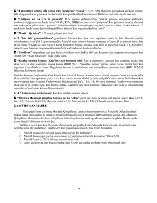 79
 “Faradolleen amma lafa gogaa irra ingulufuu” “gogaa” (BDB 700) dhagoota gurguddaa yookaan immoo
lafa dhagaa ol ka’aa yookaan bu’aba’ii irra kan gulufaan fardoota ilaalata. Ifatti kan mul’atuu deebi isaa miti .
 “Qotiyoon asi isa irra in qotuuhii” MTs sagalee dubbachiiftuu “dha’aa galaana marashaa” jedhamee
dubbisuu fi jijjjiruun in danda’ama (NRSV, TEV, NJB) kun kan ta’uu “qotiyoota” kan jechoota baay’ee dhumaa
isaa akka jecha adda ba’ee “galaana” fudhachuudhaan. Kun qabiyyee isa bifa foyaa’een ibsa. Akku akkuma 12
gocha hin danda’amne jechuudha gaaffillee afraniif kan eegamuu deebiin “miti”.
 “Murtii…ija tolaa” 5:12 irratti qabsisa jiru ilaali.
6:13 “kan isin gammachiisuu” goochmni Ibiroota kun kan inni argisiisuu mo’icha lola lamaani sababa
oftuulummaa Israa’elii fi gootummaadha. Israa’el mata isheetti humna waranaan of jajuu fi in amanati turte, haa
ta’uu malee Waaqayyo kan foyaa’e karaa biraaatiin humna warana israa’eliin in balleesse (lakk. 14, Asooriin)!
Asoori isaan ibsaman magaaloota lamaan bifa wal fakkaatan kaaba in dhufuu.
 “Loodbaar” magaalaan kun gara bahaa Joordaan irratti bakka Gili’aad keessatti akn argamtu turtemaqaan kun
(BDB 520) “waan tokkollee” hiika jedhu qaba.
 “Gaafaa humna keenya (Kaariim) kan fudhane miti” kun Yordannoos keessatti kan argamuu bakka bira
akka ta’e ifa dha waamichi maqaa kanaa (BDB 902 ) “Gaanfaa lamaa” jechuu yeroo ta’uu humna ture kan
argisiisu ta’uu danda’a. Isaan Magalonni lamaan Iyoorobi’aam isaa lamaadhaan qabamee ture (BDB 782-753
Dhaloota Kiriistoos duraa)
Ilaalcha barumsa hafuuratiin Goochimni kun Israa’el humna warana mata isheeti magaala kana to’annoo jal’a
akka oolchite kan agarsiisu yeroo ta’u kun immo ammas deebi’ee lola qulqulla’a sana karaa faalladhaan kan
raawwatamee ture. Humna Yaahiwweetii (fakkeenyaaf Ba’u 13:3, 14, 16) ture, uummati Yaahiwwee waranicha
akka mo’an in godha ture, kun humna mataa isaanitiin kan raawwatamee fakkeessuf kan Israa’el oftuulummaa
isaani biraaf mallattoo kakuu dhiisuu isanitti .
6:14 “Ani sabakoo isitiin kaasa” kun kan ilaalatu wwarra Asoor.
 “Itti lixaa Haamaat jalqabee hangaa garba Arbaa” jechi duri kun ga’umsa lafa kakuu isheeti (Lak 34:7-8,
Iya 13:5, Abboota firdii 3:3, Mootota isadura 8:65, Mootota isa 2 14:25) Yihuuda irratti jijiirama fida.
GAAFFIIWWAN MAREE
Kun qajeelfama qo’annaa Macaafa Qulqulluuti, kana jechuun namni tokko Macaafa Qulqulluudhaaf
hiikaa mataa ofii laachuu ni danda’a, tokkoon tokkoon keenya akkanuuf ifetti adeemuu qabna. Ati, Macaafni
Qulqulluun, akkasumas Hafuuri qulqulluun hiikaa laachuu keessatti qooda isa jalqabarra qabdu. Kanas yaada
nama biraatiif dhiisuun sirra hin jiru.
Gaaffileen marii kun kan dhiyaatan dhimmoota gurguddaa kutaa Macaafa kana keessatti ibsaman keessa
deebitee akka ati yaadattuufi. Gaaffiileen kun yaada kaasu malee, ibsa irratti hin laatan.
1. Maaliif Waaqayyo gosoota kaaba irraa aarsaa hin fudhanee?
2. Maaliif Waaqayyo gochaa uumu isaati xiyyaafannoon kan itti kennamee? (lakk.8-9)
3. Maaliif Amos 5:25-26 hiikuun cimaa kan ta’eef?
4. Amos qabeenyaa inni balaaleffacha jiruu fi seeri aarssadha yookaan wanti biraa maal inni?
 