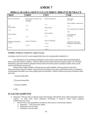 80
AMOS 7
HIIKAA HAARAA KEEYYATAAN HIRUU IRRATTI HUNDAA’E
NKJV NRSV TEV NJB
Mul’ata awaannisootaa
7:1-3
Mul’ata Ibiddaa
7:4-6
Mul’ata Safartuu
7:7-9
Himannaa Ameesiyaas
7:10-13
7:14-17
Firdii Waaqayyoo shananii fi raaj
haarominaa
(7:1-9:15)
7:1-3
7:4-6
7:7-9
Amos fi Amasiyaas
7:10-13
Mul’ata awaannisootaa
7:1-3
Mul’ata Ibiddaa
7:4-6
Mul’ata Safartuu
7:7-9
Amos fi Amasiyaas
7:10-13
7:12-13
7:14-17
Mul’attoota
(7:1-9:10)
Mul’ata jalqabaa awaannisootaa
7:1-3
Wa’ee gogiinsaa mul’ata jalqabaa
7:4-6
Mul’ata Safartuuu
Isa sadaffaa
7:7-9
Amesiyaas mirga raajii
dubbachuu Amos dhorke
7:10-13
DUBBISA MARSAA SADAFFAA (fuula vii irraa)
SADARKAA KEYYATAATTI YAADA BARREESSICHAA ISA JALQABARRA HORDOFUU
Kun qaleelfama qo’annaa Macaafa Qulqulluuti, kana jechuun namni tokko Macaafa Qulqulluudhaaf
hiikaa mataa ofii laachuu ni danda’a. Tokkoon okkoon keenya akka nuuf ifeetti adeemuu qabna. Ati, Macaafni
Qulqulluun, akkasumas hafurrii qulqulluun hiikaa laachuu keessatti qooda isa jalqabarra qabdu. Kanas yaada
nama biraaf dhiisuun sirra hin jiru.
Boqonnicha al tokkotti dubbisi. Gulummoowwan adda baafadhu. Hirama gulumoowwan keetii
iikaawwan haaraa shananiin madaali. Keeyyataan himuu dirqama miti, garuu yaada barreessichaa isa jalqabarra
hordofuudhaaf furtuudha, kun immoo gidduu galeessa hiikichaati. Tokkoon tokkoon keeyyataa Gulummoo tokko
qofa qaba.
1. Keyyata tokkooffaa
2. Keeyyata lammaffaa
3. Keyyata sadaffaa
4. kkk
ILAALCHA QABIYYEE
A. Boqonnaa 7-9tti kan jiran isa dhumaa kutaa barreefamaati. Macaafichii kutaa saditti qoqodamuu danda’a
isaaniis:- (1) Saba irratti murtii godhamuu (2)Yihudaa fi Israara’el irrattii murtii godhamu
(3)Mul’atowwaan Amos
1. Mul’ati Amos kuta gurguddaan isaa akka itti fufee jiruu ta’e tarreefamuu danda’a
a. Boqonnaa 7 mul’atoowwaan sadaan
b. Boqonnaa 8 mul’ata tokko
c. Boqonnaa 9 mul’ata tokko
 