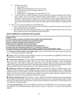 81
2. Mul’atawwaan murtii
a. Hawwaanisa 7:1-3
b. Ibidda (ta’uu kan qabu beela, 4:6-8, 8:11-13) 7:4-6
c. Tuumbii (ta’uu kan qabuu daannoo dadhabaa) 7:7-9
d. Ija qarmii 8:1-3
e. Sochii lafaa 9:1-2 (dabalataanis ta’uu kan danda’u 8:7-10
3. Isaan mul’atni kun sirrimatti Waaqayyo Amoosiin tiksummaa irraa gara raajummaati kan waamee
karaa sagallee raajii ta’uu danda’a. Raajichi haraara gaafata (Mul’ata 1 fi 2),haa ta’uu malee
hameenya waaqa tolfammaa waaqessuu fi qalbi jijjirachuu dhiisuu murtii barbaachisaaf ture.
Isra’eelonni murtii kana gara isaanitti kan fidee cubbuu isaanitti malee dadhabbi Waaqayyo yookiis
hir’ina gara laafumaa akka hin taane isaan hasoofsiisu qaba (Yihudaas dabalatee of eegachisa akka
ta’e.
B. Amos 7:10-7 tti kan jiruu adda kan ta’ee dha sababii isaa
1. Waa’ee Amos raga kan kennuu seenan jireenya isaa (Mul’ata isaa keessaa ammamtuu qonnaa wajjin
wanti wal qabatee akka jiruu hubadhaa
2. Kan biraan kuta mata dure xiqqaa macaaficha nama isa tokkootiin kan barreefame yeroo ta’uu mata
duree xiqqaan kun garuu nama sadadhaan kan barreefameedha.
QAYYABBANNAA JECHAA FI GAALEE
Amos 7:1-3
1
Wanta Waaqayyo gooftaan mul’ataan anatti argisiise isinitti himuufan jira.
Kunoo, marga isa duraa mootichaaf erga haamanii booddee,
marga isa deebi’ee biqilutti gurmuu hawaannisaa yaase,
2
Hawaannisichi biqila lafaa nyaate fixuuf jennaan,
“Yaa Waaqayyo gooftaa ko, Yaaqoob ilma xinnaa waan ta’eef,
attamitti kana dura dhaabachuu danda’aree? Ati dhiisiif!”nan jedhe*.
3
Yommus Waaqayyo isa itti fiduuf yaade in dhiise; gooftichi, “Kun itti hin dhufin!” jedhe*.
7:1 “Waaqayyo gooftaan akkas natti argisiise egaa” seensii kun mul’atichii wali wajjiin deemuu isaa argisiisa
(7:1, 4, 7, 8:1, haa ta’uu malee 9:1-10tti miti).
 “Uume” isaan mul’ati kunni fimurtinn Waaqayyo mataa isaa irraa kan dhufan turan (BDB 427, KB 428, Qal
PARTICIPLE, MASCULINE SINGULAR).
 “Gurmuu Hawwaanissaa” kan akkasi gidiraan saba Waaqayyo ajaja aboomoota isaa kan hin eegne isaan irra
ga’aa kan turee abarsowwaan tokko akka ture Bau 10:12 keessatti tuqameera. Afaan Ibirootaatiin
“Hawaannisoonni” jechii jedhu kan ibsan yeroo kudha lama ol jechoota adda ta’ee qaba. Kunnis kan argisiisuu
rakkinooni kun hangam akka barratamanii fi sodaatamaa akka turaanidha. Jechi kun gosa Hawaannisichaa yookiin
adeemsa guddinna isaani kan argisiisan akka ta’e wanti mirkanaa’e hin jiru (Iyyu’eel 1:4, 2:25).
 “Margii gara booda yeroo biqiluu jalqaba irratti” kun kallattiin kan argisiisuu “guddina duraan turee”
(BDB 545,) dha. Kun marga yookiis midhaan kan argisisuu akka ta’ee kan mirkanaa’ee hin jiru. Dabalataniis
guddinni lammaan yookaan immoo irra deebi’ee dhaabuu jechuu akka ta’ee kan beekamee hin jiru. Kunni Ebla
booda yeroo jiruu ta’uu danda’a. Bokkaan duraa sanyiin sun utuu hin quuqin fuula dura roobutuu irra ture.
Midhaan kun yoo bade amma waggaa dhufuuti midhaani hin jiraatu!
 “Haama mootichaa booda” kun kallaattiin “muruu” (BDB 159) jechudha. Goochimni kun mootichi laficha
haama jalqabaa akka gibiraati fudhachuu isaa beeksisuuf kan dhi’aate miti. Walummaa galatti Kakuu Moofaa
keessatti qoodi akkasi mootiif kan kennamee as duwwaa irratti. Gaalichi ta’ii kanaa kan ta’ee afraasa keessa ta’uu
isaa argisiisuus toofta dhi’aateedha.
7:2 “Erga fixaani boodaa” gochami kun (BDB 477, KB 476, Piel PERFECT) “Kan raawwachuu” yookaan
“kan balleessu” haala barreefama qulqullu qaba (Niddot, maxansa 2, fuulaa 641). As irratti miiraa lammaaniif
tajaajila.
 