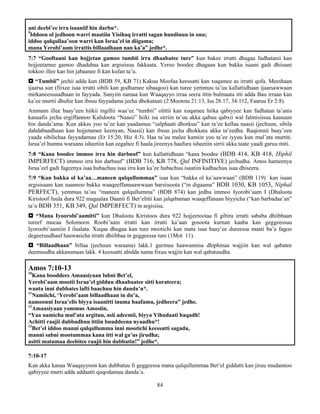 84
ani deebi’ee irra isaaniif hin darbu*.
9
Iddoon ol jedhoon warri maatiin Yisihaq irratti sagan hundinuu in onu;
iddoo qulqullaa’oon warri kan Israa’el in diigamu;
mana Yerobi’aam irrattis billaadhaan nan ka’a” jedhe*.
7:7 “Gooftaani kan hojjetan gamoo tumbii irra dhaabatee ture” kun bakee irratti dhagaa fudhatanii kan
hojjeetamee gamoo dhadabaa kan argisiisuu fakkaata. Yeroo boodee dhagaan kun bakka isaani gadi dhiisani
tokkoo illee kan hin jabaanee fi kan kufan ta’u.
 “Tumbii” jechii adda kun (BDB 59, KB 71) Kakuu Moofaa keessatti kan xuqamee as irratti qofa. Meeshaan
ijaarsa sun (fiixee isaa irratti sibili kan godhamee sibaagoo) kan turee yemmuu ta’uu kallattidhaan ijaarsawwaan
mirkaneessuudhaan in fayyada. Sanyiin namaa kun Waaqayyo irraa seera ittin bulmaata itti adda Bau irraan kan
ka’ee murtii dhufee kan ibsuu fayyadama jecha dhokataati (2 Mootota 21:13, Isa 28:17, 34:112, Faaruu Er 2:8).
Ammam illee baay’een hiikii ingillii waa’ee “tumbii” olittii kan xuqamee hiika qabiyyee kan fudhatan ta’anis
kanaafis jecha ergiffannoo Kalidoota “Naasii” hiiki isa sirriin ta’uu akka qabuu qabxii wal falmisiisuu kaasuun
hin danda’ama. Kun akkas yoo ta’ee kan yaadamuu “salphaati dhorkuu” kan ta’ee kellaa naasii (jechuun, sibila
dahdabaadhaan kan hojjetamee keenyan, Naasii) kan ibsuu jecha dhokkata akka ta’eedha. Raajonnii baay’een
yaada sibilichaa fayyadamuu (Er 15:20, Hiz 4:3). Haa ta’uu malee kamiin yoo ta’ee iyyuu kun mul’ata murtiti.
Israa’el humna waraana isheetiin kan eegaltee fi haala jireenya haafura isheetiin sirrii akka taate yaadi garuu miti.
7:8 “Kana boodee immoo irra hin darbuuf” kun kallattidhaan “kana boodee (BDB 414, KB 418, Hiphil
IMPERFECT) immoo irra hin darbuuf” (BDB 716, KB 778, Qal INFINITIVE) jechudha. Amos hameenya
Israa’eel gadi fageenya isaa hubachuu isaa irra kan ka’ee hubachuu isaatiin kadhachuu isaa dhiseera.
7:9 “Kan bakka ol ka’aa…maneen qulqullummaa” isaa kun “bakka ol ka’aawwaan” (BDB 119) kan isaan
argisisaani kan naannoo bakka waaqeeffannaawwaan barsiisoota (“in digaama” BDB 1030, KB 1053, Niphal
PERFECT), yemmuu ta’uu “maneen qulqullumma” (BDB 874) kan jedhu immoo Iyorobi’aam I (Dhaloota
Kiristoof fuula dura 922 magaalaa Daanii fi Bet’elitti kan jalqabaman waaqeffanaan biyyicha (“kan barbadaa’an”
ta’u BDB 351, KB 349, Qal IMPERFECT) in argisiisa.
 “Mana Iyoorobi’aamitti” kun Dhaloota Kiristoos dura 922 hojjeetootaa fi gibira irratti sababa dhiibbaan
tureef mucaa Solomoon Roobi’aam irratti kan irratti ka’aan gosoota kurnan kaaba kan geggeessuu
Iyoroobi’aamiin I ilaalata. Xuqaa dhugaa kan ture mootichi kan mata isaa baay’ee dureessa maati ba’a fagoo
degeeruudhaaf haawasicha irratti dhiibbaa in geggeessa ture (1Mot 11).
 “Billaadhaan” billaa (jechuun waraana) lakk.1 gurmuu haawannisa dhiphinaa wajjiin kan wal qabatee
deemuudha akkasumaas lakk. 4 keessatti abidda nama fixuu wajjin kan wal qabatuudha.
Amos 7:10-13
10
Kana booddees Amaasiyaan lubni Bet’el,
Yerobi’aam mootii Israa’el gidduu dhaabaatee sitti korateera;
wanta inni dubbates lafti baachuu hin danda’u*.
11
Namiichi, ‘Yerobi’aam billaadhaan in du’a,
namoonni Israa’elis biyya isaanitti inuma baafamu, jedheera” jedhe.
12
Amaasiyaan yommus Amosiin,
“Yaa namicha mul’ata argituu, asii adeemii, biyya Yihudaati baqadh!
Achitti raajii dubbadhuu ittiin buuddeena nyaadhu*!
13
Bet’el iddoo manni qulqullumma inni mootichi keessatti sagadu,
manni sabni mootummaa kana itti wal ga’us jirudha;
asitti matumaa deebitee raajii hin dubbatin!” jedhe*.
7:10-17
Kan akka kanaa Waaqayyoon kan dubbatuu fi geggeessa mana qulqullummaa Bet’el giddutti kan jiruu mudannoo
qabiyyee murti adda addaatti qoqodamuu danda’a.
 