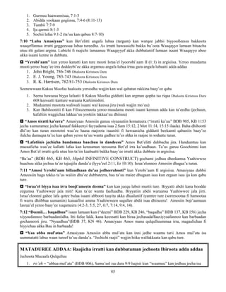 85
1. Gurmuu haawannisaa, 7:1-3
2. Abidda yookaan gogiinsa, 7:4-6 (8:11-13)
3. Tumbii 7:7-9
4. Ija qarmii 8:1-3
5. Sochii lafaa 9:1-2 (ta’uu kan qabuu 8:7-10)
7:10 “Luba Amasiyaas” kun Bet’elitti angafa lubaa (targum) kan warqee jabbii biyyoolleessa bakkoota
waaqeffannaa irratti geggeessaa lubaa tureedha. As irratti hawaasichi bakka bu’oota Waaqayyo lamaan bitaacha
utuu itti galani argina. Lubichi fi raajichi lamaanuu Waaqayyof akka dubbataniif lamaan isaani Waaqayyo aboo
akka isaani kenne in dubbatu.
 “Yerobi’aam” kun yeroo kanatti kan ture mooti Israa’el Iyoorobi’aam II (1:1) in argisiisa. Yeroo muudama
mooti yeroo baay’ee irra deddeebi’ee akka argamuu angafa lubaa irraa gara angafa lubaatti adda addaa
1. John Bright, 786-746 Dhaloota Kiristoos Dura
2. E. J. Young, 783-743 Dhaloota Kiristoos Dura
3. R. K. Harrison, 782/81-753 Dhaloota Kiristoos Dura
Seenewwaan Kakuu Moofaa haaloota yeroodha wajjin kan wal qabatan rakkina baay’ee qaba
1. Seena hawaasa biyya lafaatii fi Kakuu Moofaa giddutti kan argman qopha isa riqaa Dhaloota Kiristoos Dura
608 keessatti kanture waraana Karkimishiti.
2. Mudaamni mootota waliwali isaani wal keessa jiru (wali wajjin mo’uu)
3. Kan Babiloonitii fi kan Filisxeemoota yeroo muudama mooti isaani kennun adda kan ta’eedha (jechuun,
kafaltiin waggichaa lakkaa’uu yookiin lakkaa’uu dhiisuu)
 “Amos siratti ka’eera” Amasiyaas Amosiin ganuu siyaasatiin komateera (“irratti ka’uu” BDB 905, KB 1153
jecha xumuramee jecha kanaaf fakkeenyi fayyadama isaa 2 Sam 15:12, 2 Mot 11:14, 15:15 ilaala). Baha dhihootti
dhi’oo kan turan moototni waa’ee haasa raajoota isaanitii fi hawaasicha giddutti beekamti qabaniin baay’ee
ilalcha damaqaa ta’ee kan qaban yeroo ta’uu wanta gadhee ta’es akka in raajne in sodaatu turan.
 “Lafatiinis jechicha hundumaa baachuu in dandeesu” Amos Bet’elitti dubbacha jira. Hundumtuu kan
macaaficha waa’ee kallatti lafaa kan kennaman teessuma Bet’el irra ka’uudhaan. Ta’us garuu Goochimni kun
Amos Bet’el irratti qofa utuu hin ta’iin kaabaatti bakka baay’ee irratti akka dubbate in argisiisa.
“Ba’aa” (BDB 465, KB 463, Hiphil INFINITIVE CONSTRUCT) gochami jedhuu dheekamsa Yaahiwwee
baachuu akka jechuu ta’ee tajaajilu danda’a (Iyyu’eel 2:11, Er 10:10). Israa’elonnoo Amosiin dhagaa’a turan.
7:11 “Amosi Yerobi’aam billaadhaan du’aa jedheerahooti” kun Yerobi’aam II argisiisa. Amasiyaas dubbii
Amoosiin haga tokko ta’us waliin dha’ee dubbateera, haa ta’uu malee dhugaan isaa kun ergaan isaa ija kan qabu
ture.
 “Israa’el biyya isaa irra booji’ameein deema” kun kan jeequ labsii murtii ture. Biyyatti abdii kana boodde
eegumsa Yaahiwwee jala miti! Kan ta’ee wanta faallaadha. Biyyatiin abdii waraansa Yaahiwwee jala jirti.
Israa’eloonni gahee lafa qotee bulaa isaani abbooti taayita akka dhaalaniif iyamtee ture (soreesootaa fi hamootaa
fi warra dhiibbaa uumaniin) kanaafiisi amma Yaahiwween sagallee abdii isaa dhiiseera! Amosiin boji’aamuun
Iasraa’el yeroo baay’ee xuqameera (4:2-3, 5:5, 27, 6:7, 7:14, 9:4, 14).
7:12 “Deemii… baqadhuu” isaan lamaan kun (“deemi” BDB 229, KB 246, “baqadhu” BDB 137, KB 156) jecha
xiyyaafannoo barbaadaniidha. Itti fufee lakk. kana keessatti kan biraa jechasadaffaaxiyyaafannoo kan barbaadan
gochamooti jiru. “Nyaadhuu”(BDB 37, KN 46). Amasiyaas Amos mana qulqulluummaa irra, magaalichaa fi
biyyichaa akka Bau in barbaada!
 “Yaa abba mul’ataa” Amasiyaas Amosiin abba mul’ata kan inni jedhe waamu tarii Amos mul’ata isa
uummatatti labsa waan tureef ta’uu danda’a. “Jechichi raajii” wajjin hiika walfakkaata kan qabu ture.
MATADUREE ADDAA: Raajicha irratti kan dubbataman jechoota Ibiroota adda addaa
Jechoota Macaafa Qulqulluu
1. ro’eh = “abbaa mul’ata” (BDB 906), Samu’eel isa dura 9:9 luqisii kun “waamuu” kan jedhuu jecha isa
 