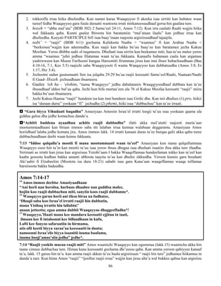 86
2. tokkooffa irraa hiika dhufeedha. Kun namni karaa Waaqayyoo fi akeeka isaa sirritti kan hubatee waan
tureef fedha Waaqayyoo gara fuula duraatti wantoota irrati mirkaneesuudhaaf gorsa hin gaafata ture.
3. hozeh = “abba mul’ata” (BDB 302) 2 Samu’eel 24:11, Amos 7:12). Kun irra caalatti Raahi wajjin hiika
wal fakkaata qaba. Kunni gaalee Ibiroota hin baratamiin “mul’ataan ilaalu” kan jedhuu irraa kan
dhufeedha. Keeyati PARTICIPLE bifi isaa baay’inaan raajoota argisiisuudhaaf tajaajila.
4. nabi’ = “raajii” (BDB 611) gochama Kalidoota Naabu = “waamuu” fi kan Arabaa Naaba =
“beeksisuu”wajjin kan adeemudha. Kun raajii kan bakka bu’uu baay’ee kan baratamee jecha Kakuu
Moofaat. Yeroo dhibba sadii ol tuqameera. Dhufaati isaa sirriin kan beekamee miti, haa ta’uu malee yeroo
amma “waamuu “jehii jedhuu filatamaa waan ta’uu fakkaata. Kanaafis hubanaan caalu kan argamuu
yaahiwween kan Musee Farihooni hangaa Haroonitti firummaa jiruu kan inni ibsee hubachuudhaan (Bau
4:10-16, 7:1, Kes 5:5) raajichi saba Waaqayyooti fi wanta Waaqayyoo kan dubbatuudha (Amos 3:8, Er
1:17, Hiz 3:4).
5. Jechootni sadan guutumaatti Sen isa jalqaba 29:29 bu’aa raajii keessatti Samu’eel/Raahi, Naataan/Naabi
fi Gaad- Hozeh. jechuudhaan ibsameera
6. Gaalee ‘ish ha - ‘elohim, “nama Waaqayyo” jedhu dabalataniis Waaqqyyoodhaaf dubbata kan ta’ee
ibsuudhaaf iddoo bal’aa qaba. Jechi kun bifa murtaa’een ala 76 ol Kakuu Moofaa keessatti “raajii” miira
bakka bu’uun ibsameera.
7. Jechi Kakuu Haaraa “raajii” hundeen isa kan inni hundeen isaa Giriki dha. Kan inii dhufees (1) pro, hiikii
isa “duraan durse” yookaan “fi” jechudha (2) phemi, hiiki isaa “dubbachuu” kan ta’ee irraati.
 “Gara biyya Yihudaati baqadhu” Amasiyaas Amosiin Israa’el irratti loogii ta’uu isaa yookaan qaama ala
gidduu galuu dha jedhe komachuu danda’a.
“Achitti buddena nyaadhuu achitis raajii dubbadhu” ifatti akka mul’atutti raajooti murta’aan
mootummaadhaani kan biraan immoo saba itti lalaban irraa kennaa walabaan deggaramu. Amasiyaas Amos
horiidhaaf lalaba jedhe komata jira. Amos immoo lakk. 14 irratti kanaan duras ta’ee burqaa galii akka qabu turee
dubbachuudhaan deebi waan kennu fakkaata.
7:13 “Iddoo qulqulla’a mootii fi mana mootummaati waan ta’eef” Amasiyaas kun mana qulqullummaa
Waaqayyo osoo hin ta’in kan mootii ta’uu isaa yeroo ibsuu dhugaa isaa dhufaati isaatiin ibsa akka ture ifaadha.
Sirrimati as irratti kan jiruu kan argisiisuu Yerobi’aam I bakka Waaqeffannaa hundeefaman tokko kan ta’eef kan
kaaba gosoota kudhan bakka amanti abboota taayita ta’aa kan dhufee iddoodha. Yeroon kunnis gara boodaati
Aki’aabii fi Elzabeeliin (Mootota isa dura 18-21) sababi isaa gara Kana’aan waaqeffannaa waaqa tolfamaa
barsiisoota bakka badeedha.
Amos 7:14-17
14
Amos immoo deebise Amasiyaadhaan
“Ani horii nan horsiisa, harbuus dhaabee nan guddisa malee,
hojiin koo raajii dubbachuu miti, sanyiin koos raajii dubbanne*.
15
Waaqayyo garuu horii ani tiksu biraa na fudhatee,
‘Dhaqii saba koo Israa’el irratti raajii hin dubbatin,
mana Yisihaq irrattis hin lallabin!’
anaan jetteetta; egaa amma dubbii Waaqayyoo dhaggeeffadhu*!
17
Waaqayyo,’Haati mana kee mandara keessatti ejjituu in taati,
ilmaan kee fi intaloonni kee billaadhaan in kufu,
Lafti kee funyoo safaraatiin in hirmama,
atis ofii keetii biyya xuraa’aa keessaatti in duuta;
namoonni Israa’elis biyya isaanitii inuma baafamu,
inuma booji’amus’siin jedha” jedhe*.
7:14 “Raajii yookiis mucaa raajii miti” Amos waamichi Waaqayyo kan ogummaa (lakk.15) waamicha akka hin
taane cimsee dubbachaa ture. Himaa kana keessaatti gochama dhi’eessu qaba. Kan amma yeroon qabiyyee kanaaf
ta’a, lakk. 15 garuu hin ta’u. kun amma raajii akkan ta’ee haala argisiisuun “ raajii hin ture” jedhamee hiikamuu in
danda’a ture. Kun hima Amos “raajii” “ijoollee raajii irraa” wajjin kan jiruu alta’a wal bukkee qabuu kan argisiisu
 