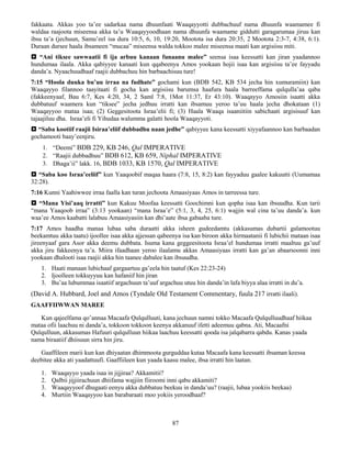 87
fakkaata. Akkas yoo ta’ee sadarkaa nama dhuunfaati Waaqayyotti dubbachuuf nama dhuunfa waamamee fi
waldaa raajoota miseensa akka ta’u Waaqayyoodhaan nama dhuunfa waamame giddutti garagarumaa jiruu kan
ibsu ta’a (jechuun, Samu’eel isa dura 10:5, 6, 10, 19:20, Mootota isa dura 20:35, 2 Mootota 2:3-7, 4:38, 6:1).
Duraan dursee haala ibsameen “mucaa” miseensa walda tokkoo malee miseensa maati kan argisiisu miti.
 “Ani tiksee sawwaatii fi ija arbuu kanaan funaanu malee” seensa isaa keessatti kan jiran yaadannoo
hundumaa ilaala. Akka qabiyyee kanaati kun qqabeenya Amos yookaan hojii isaa kan argisiisu ta’ee fayyadu
danda’a. Nyaachuudhaaf raajii dubbachuu hin barbaachisuu ture!
7:15 “Hoola duuka bu’uu irraa na fudhate” gochami kun (BDB 542, KB 534 jecha hin xumuramiin) kan
Waaqayyo filannoo taayitaati fi gocha kan argisiisu barumsa haafura haala barreeffama qulqulla’aa qaba
(fakkeenyaaf, Bau 6:7, Kes 4:20, 34, 2 Saml 7:8, 1Mot 11:37, Er 43:10). Waaqayyo Amosiin isaatti akka
dubbatuuf waamera kun “tiksee” jecha jedhuu irratti kan ibsamuu yeroo ta’uu haala jecha dhokataan (1)
Waaqayyoo mataa isaa; (2) Geggesitoota Israa’elii fi; (3) Haala Waaqa isaaniitiin sabichaati argisisuuf kan
tajaajiluu dha. Israa’eli fi Yihudaa walumma galatti hoola Waaqayyoti.
 “Saba kootiif raajii Isiraa’eliif dubbadhu naan jedhe” qabiyyee kana keessatti xiyyafaannoo kan barbaadan
gochamooti baay’eenjiru.
1. “Deemi” BDB 229, KB 246, Qal IMPERATIVE
2. “Raajii dubbadhuu” BDB 612, KB 659, Niphal IMPERATIVE
3. Dhaga’ii” lakk. 16, BDB 1033, KB 1570, Qal IMPERATIVE
 “Saba koo Israa’eeliif” kun Yaaqoobif maqaa haara (7:8, 15, 8:2) kan fayyaduu gaalee kakuutti (Uumamaa
32:28).
7:16 Kunni Yaahiwwee irraa faalla kan turan jechoota Amaasiyaas Amos in tarreessa ture.
 “Mana Yisi’aaq irratti” kun Kakuu Moofaa keessatti Goochimni kun qopha isaa kan ibsuudha. Kun tarii
“mana Yaaqoob irraa” (3:13 yookaan) “mana Israa’e” (5:1, 3, 4, 25, 6:1) wajjin wal cina ta’uu danda’a. kun
waa’ee Amos kaabatti lalabuu Amaasiyasiin kan dhi’aate ibsa gabaaba ture.
7:17 Amos haadha manaa lubaa saba duraatti akka isheen gudeedamtu (akkasumas dubartii galamootuu
beekamtuu akka taatu) ijoollee isaa akka ajjessan qabeenya isa kan biroon akka hirmaatanii fi lubichii mataan isaa
jireenyaaf gara Asor akka deemu dubbata. Isuma kana geggeesitoota Israa’el hundumaa irratti maaltuu ga’uuf
akka jiru fakkeenya ta’a. Miira ifaadhaan yeroo ilaalamu akkas Amaasiyaas irratti kan ga’an abaarsoonni inni
yookaan dhalooti isaa raajii akka hin taanee dabalee kan ibsuudha.
1. Haati manaan lubichaaf gargaartuu ga’eela hin taatuf (Kes 22:23-24)
2. Ijoolleen tokkuyyuu kan hafaniif hin jiran
3. Bu’aa lubummaa isaatiif argachuun ta’uuf argachuu utuu hin danda’in lafa biyya alaa irratti in du’a.
(David A. Hubbard, Joel and Amos (Tyndale Old Testament Commentary, fuula 217 irratti ilaali).
GAAFFIIWWAN MAREE
Kun qajeelfama qo’annaa Macaafa Qulqulluuti, kana jechuun namni tokko Macaafa Qulqulluudhaaf hiikaa
mataa ofii laachuu ni danda’a, tokkoon tokkoon keenya akkanuuf ifetti adeemuu qabna. Ati, Macaafni
Qulqulluun, akkasumas Hafuuri qulqulluun hiikaa laachuu keessatti qooda isa jalqabarra qabdu. Kanas yaada
nama biraatiif dhiisuun sirra hin jiru.
Gaaffileen marii kun kan dhiyaatan dhimmoota gurguddaa kutaa Macaafa kana keessatti ibsaman keessa
deebitee akka ati yaadattuufi. Gaaffiileen kun yaada kaasu malee, ibsa irratti hin laatan.
1. Waaqayyo yaada isaa in jijjiraa? Akkamitii?
2. Qalbii jijjiirachuun dhiifama wajjiin fiiroomi inni qabu akkamiti?
3. Waaqayyoof dhugaati eenyu akka dubbatuu beekuu in danda’uu? (raajii, lubaa yookiis beekaa)
4. Murtiin Waaqayyoo kan barabaraati moo yokiis yeroodhaaf?
 